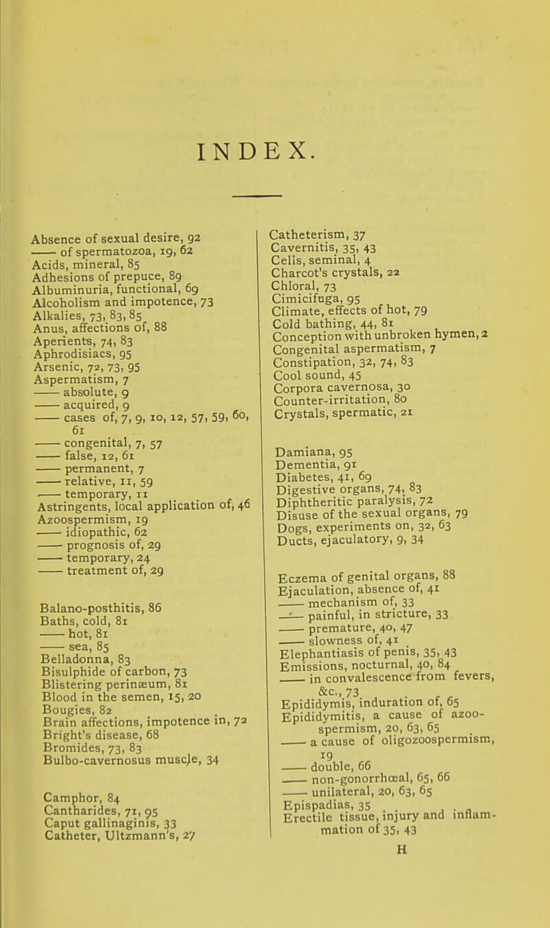 INDEX. Absence of sexual desire, 92 of spermatozoa, 19, 62 Acids, mineral, 85 Adhesions of prepuce, 89 Albuminuria, functional, 69 Alcoholism and impotence, 73 Alkalies, 73, 83,85 Anus, affections of, 88 Aperients, 74, 83 Aphrodisiacs, 95 Arsenic, 72, 73. 95 Aspermatism, 7 absolute, g acquired, 9 cases of, 7, 9, 10, 12, 57, 59i 60, 61 congenital, 7, 57 false, 12, 61 permanent, 7 relative, 11, 59 • temporary, 11 Astringents, local application of, 46 Azoospermism, 19 idiopathic, 62 prognosis of, 29 temporary, 24 treatment of, 29 Balano-posthitis, 86 Baths, cold, 81 hot, 81 sea, 85 Belladonna, 83 Bisulphide of carbon, 73 Blistering perinteum, 81 Blood in the semen, 15, 20 Bougies, 82 Brain affections, impotence in, 72 Bright's disease, 68 Bromides, 73, 83 Bulbo-cavernosus muscle, 34 Camphor, 84 Cantharides, 71, 95 Caput gallinaginis, 33 Catheter, Ultzmann's, 27 Catheterism, 37 Cavernitis, 35, 43 Cells, seminal, 4 Charcot's crystals, 22 Chloral, 73 Cimicifuga, 95 Climate, effects of hot, 79 Cold bathing, 44, 81 Conception with unbroken hymen, 2 Congenital aspermatism, 7 Constipation, 32, 74, 83 Cool sound, 45 Corpora cavernosa, 30 Counter-irritation, 80 Crystals, spermatic, 21 Damiana, gs Dementia, 91 Diabetes, 41, 69 Digestive organs, 74, 83 Diphtheritic paralysis, 72 Disuse of the sexual organs, 79 Dogs, experiments on, 32, 63 Ducts, ejaculatory, g, 34 Eczema of genital organs, 88 Ejaculation, absence of, 41 mechanism of, 33 —^ painful, in stricture, 33 premature, 40, 47 slowness of, 41 Elephantiasis of penis, 35, 43 Emissions, nocturnal, 40, 84 in convalescence from fevers 73 , Epididymis, induration ot, 65 Epididymitis, a cause of azoo- spermism, 20, 63, 65 a cause of oligozoospermism 19 double, 66 non-gonorrhoeal, 65, 66 unilateral, 20, 63, 65 Epispadias, 35 . . . . „ Erectile tissue, injury and inHam mation of 35, 43 H