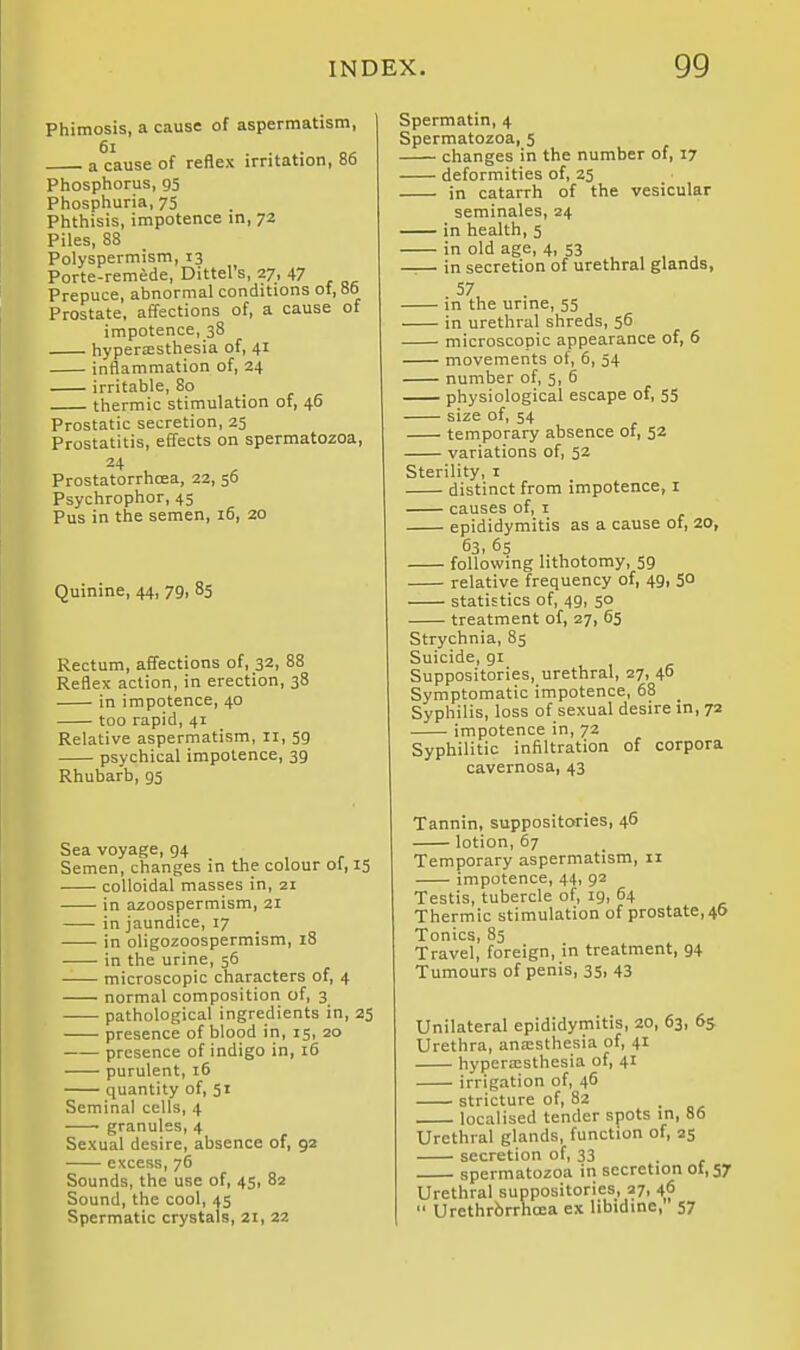 Phimosis, a cause of aspertnatism, 6i . . „^ a cause of reflex irritation, 86 Phosphorus, 95 Phosphuria, 75 Phthisis, impotence in, 72 Piles, 88 Polyspermism, 13 Porte-remede, Dittel's, 27, 47 Prepuce, abnormal conditions of, 86 Prostate, affections of, a cause of impotence, 38 hyperesthesia of, 41 inflammation of, 24 irritable, 80 thermic stimulation of, 46 Prostatic secretion, 25 Prostatitis, effects on spermatozoa, 24 Prostatorrhcea, 22, 56 Psychrophor, 45 Pus in the semen, 16, 20 Quinine, 44, 79, 85 Rectum, affections of, 32, 88 Reflex action, in erection, 38 in impotence, 40 too rapid, 41 Relative aspermatism, 11, 59 psychical impotence, 39 Rhubarb, 95 Sea voyage, 94 Semen, changes in the colour oi, 15 colloidal masses in, zi in azoospermism, 21 in jaundice, 17 in oligozoospermism, 18 in the urine, 56 microscopic characters of, 4 normal composition of, 3 pathological ingredients in, 25 presence of blood in, 15, 20 presence of indigo in, 16 purulent, 16 quantity of, 51 Seminal cells, 4 • granules, 4 Sexual desire, absence of, 92 excess, 76 Sounds, the use of, 45, 82 Sound, the cool, 45 Spermatic crystals, 21, 22 Spermatin, 4 Spermatozoa, 5 changes in the number of, 17 deformities of, 25 in catarrh of the vesicular seminales, 24 in health, 5 in old age, 4, 53 , , , —— in secretion of urethral glands, 57 in the urine, 55 in urethral shreds, 56 microscopic appearance of, 6 movements of, 6, 34 number of, 5, 6 physiological escape of, 55 size of, 54 temporary absence of, 52 variations of, 52 Sterility, i distinct from impotence, i causes of, i epididymitis as a cause of, 20, 63, 65 ,. , following lithotomy, 59 relative frequency of, 49, 5° statistics of, 49, 50 treatment of, 27, 65 Strychnia, 85 Suicide, gi Suppositories, urethral, 27, 46 Symptomatic impotence, 68 _ Syphilis, loss of sexual desire in, 72 impotence in, 72 Syphilitic infiltration of corpora cavernosa, 43 Tannin, suppositories, 46 lotion, 67 Temporary aspermatism, 11 impotence, 44, 92 Testis, tubercle of, ig, 64 Thermic stimulation of prostate,46 Tonics, 85 Travel, foreign, in treatment, 94 Tumours of penis, 35, 43 Unilateral epididymitis, 20, 63, 65 Urethra, anaesthesia of, 41 hypera;sthesia of, 41 irrigation of, 46 stricture of, 82 localised tender spots in, 86 Urethral glands, function of, 23 secretion of, 33 spermatozoa in secretion of, 57 Urethral suppositories, 27, 46  Urethrbrrhoea ex libidine, 57