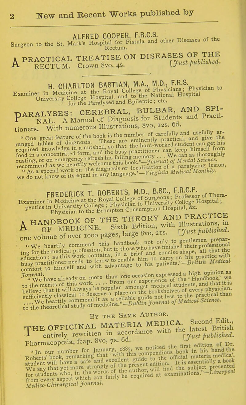 ALFRED COOPER, F.R.C.S. Surgeon to the St. Mark's Hospital for Fistula and other Diseases of the  Rectum. A PRACTICAL TREATISE ON DISEASES OF THE A RECTUM. Crown 8vo,4S. ijust publishea. H r.HARLTON BASTIAN, M.A., M.D., F.R.S. . . for the Paralysed and Epileptic , etc. ATP AT vciT^Q. CEREBRAL, BULBAR, AND SPI- P'^'^NAl fMa^raf of Diagnosis for Students and Pract. tioners. With numerous Illustrations, 8vo, 12s. 6d. one great feature of the bo^c is the number of caref^^^^^^^ ar- ranged tables of diagnosis^ These are ^^^'^^^^^^oVked student can get his required knowledge in a nutshell, so tnat tne himself from foSd in a concentrated form and the ^us^y pracm.o ^^H ^^„,„„ghiy rusting, or on ^'g^^^ J^i-^'.^^'e/j^s K of Mental Scicme, recommend as we l^f ^'''y ^;^i'^°'„Vsi^ or 1^^^^^^^ of a paralyzing lesion, w:d^o^Vt^kr4:ftseVa^1na^^y^W FREDERICK T ROBERTS M t^^^ Examiner in Medicine at the Roya^ CoU ge of Suf^-^=^ college Hospital; peutics '^Si'^lro'm'p^^^^^ Hospital. &c. ^^T^ /AT? Ttjw TMFORY AND PRACTICE one volume of over 1000 pages, large 8vo, 21s. U .-we heartily commend this ^ ?°r^^ihave already on more than one occa^on exprespd a h^^^^^^^^^^ to th; merits of .thiV^^^^^V/^nnufaTaZngsrr^ed cafstudents, and that it is believe that it w 11 always beP°PlYacnn the bookshelves of every phys.c.an. sufficiently classical t° d„^??5\^/P' iiaWe guide not less to the practical than io-thYt^e^S^^^^^ By the Same Author. mHE OFFICINAL MATERIA MEDICA. Second Edit. 1 entirely rewritten m accordance with '^e la^^ PharmacopcEia, fcap. 8vo, 7s. 6d. ..in our number for J-^-y^.f^i-ircomren fous\o'of in his hand the Roberts'book, ^marking that Nu h this comp ^^^.^^ ™=^'^'^,''''wk Mcdico-Chirurgical Journal.