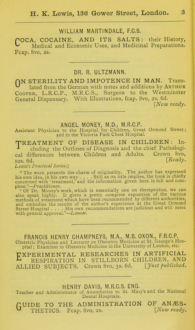 WILLIAM MARTINDALE, F.C.S. COCA, COCAINE, AND ITS SALTS: their History, Medical and Economic Uses, and Medicinal Preparations. Fcap. Svo, 2s. DR. R. ULTZMANN. ON STERILITY AND IMPOTENCE IN MAN. Trans- lated from the German with notes and additions by Arthur Cooper, L.R.C.P., M.R.C.S., Surgeon to the Westminster General Dispensary. With Illustrations, fcap. Svo, 2s. 6d. [Now ready. ANGEL MONEY, M.D., M.R.C.P. Assistant Physician to the Hospital for Children, Great Ormond Street; and to the Victoria Park Chest Hospital. TREATMENT OF DISEASE IN CHILDREN: In- cluding the Outlines of Diagnosis and the chief Pathologi- cal differences between Children and Adults. Crown Svo, los. 6d. [Ready. Lewis's Practical Series.]  The work presents the charm of originality. The author has expressed his own idea, in his own way .... Still as its title implies, the book is chiefly concerned with ' treatment,' and the information given here is full and com- plete.—Practitioner. '• Of Dr. Money's work, which is essentially one on therapeutics, we can also speak highly. It gives a pretty complete exposition of the various methods of treatment which have been recommended by different authorities, and embodies the results of the author's experience at the Great Ormond Street Hospital .... His own recommendations are judicious and will meet with general approval.—Lancet. FRANCIS HENRY CHAMPNEYS, M.A., M.B. OXON., F.R.C.P. Obstetric Physician and Lecturer on Obstetric Medicine at St. George's Hos- pital ; Examiner in Obstetric Medicine in the University of London, etc. EXPERIMENTAL RESEARCHES IN ARTIFICIAL RESPIRATION IN STILLBORN CHILDREN, AND ALLIED SUBJECTS. Crown Svo, 3s. 6d. [yust published. HENRY DAVIS, M.R.C.S. ENG. Teacher and Administrator of Aniusthetics to St. Mary's and the National Dental Hospitals. GUIDE TO THE ADMINISTRATION OF ANES- THETICS. Fcap. Svo, 2s. [Now ready.