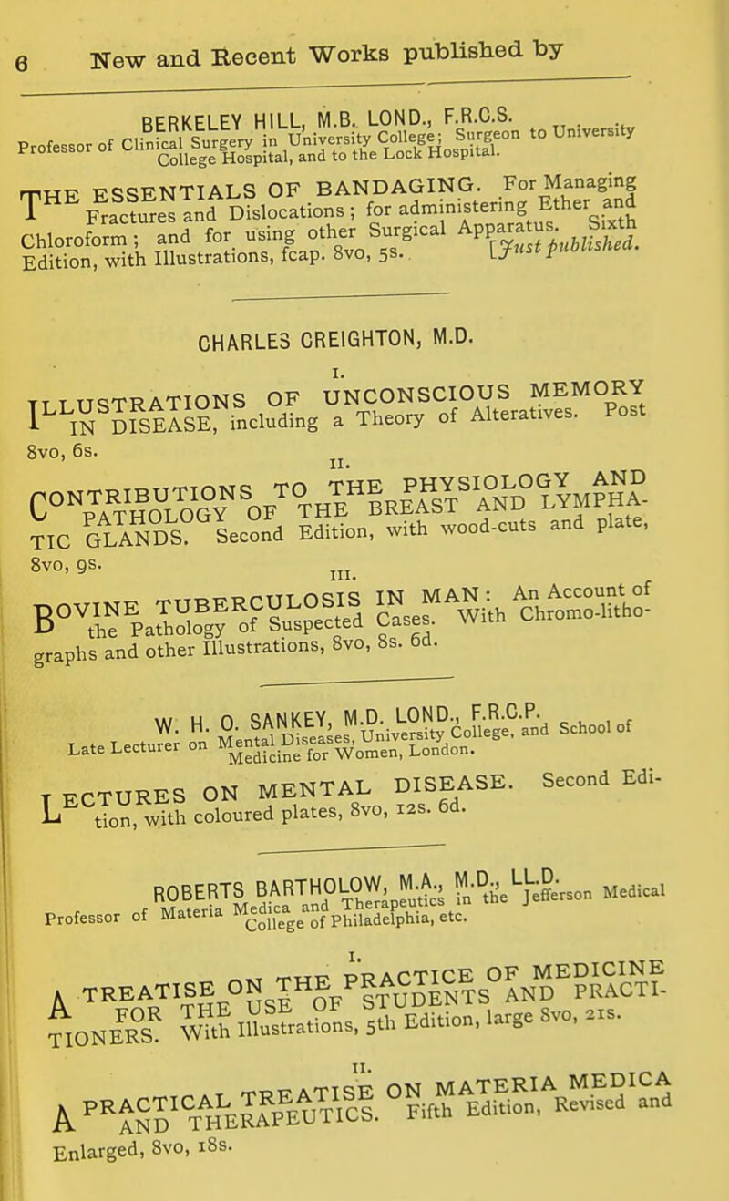 College Hospital, and to the Lock Hospital. rriHF FSSENTIALS OF BANDAGING. For Managing T'''' F^ac?SesIid Dislocations ; for administering Ether and Chloroform; and ^'f}Tt%Jhl Edition, with Illustrations, fcap. 8vo, 5s. L^» F CHARLES CREIGHTON, M.D. TT T TI^TRATIONS OF UNCONSCIOUS MEMORY I'^'lS mSElsE including a Theory of Alteratives. Post 8vo, 6s. TIC GLANDS Se„„d Edition, with wood-c.ts and plate, 8vo, gs. graphs and other Illustrations, Svo, 8s. 6d. \ki u n «^ANKEY, M.D. LOND., F.R.C.P. ^ . , , ^-3' linifeases University College, and School of Late Lecturer on ^-tal Diseases^, ^ T ECTURES ON MENTAL DISEASE. Second Edi- tion, with coloured plates, Svo, 12s. 6d. ROBERTS BARTHOLOW M A, M-D. LL.a ^^^^^^ Professor of Materia ^^^dica^ ^f^^^^^^^^^^ . TREATISE ON THE PR^^^^^^ ^NE^K^S S lMs.l5Xition, large Svo, .s. Enlarged, Svo, i8s.