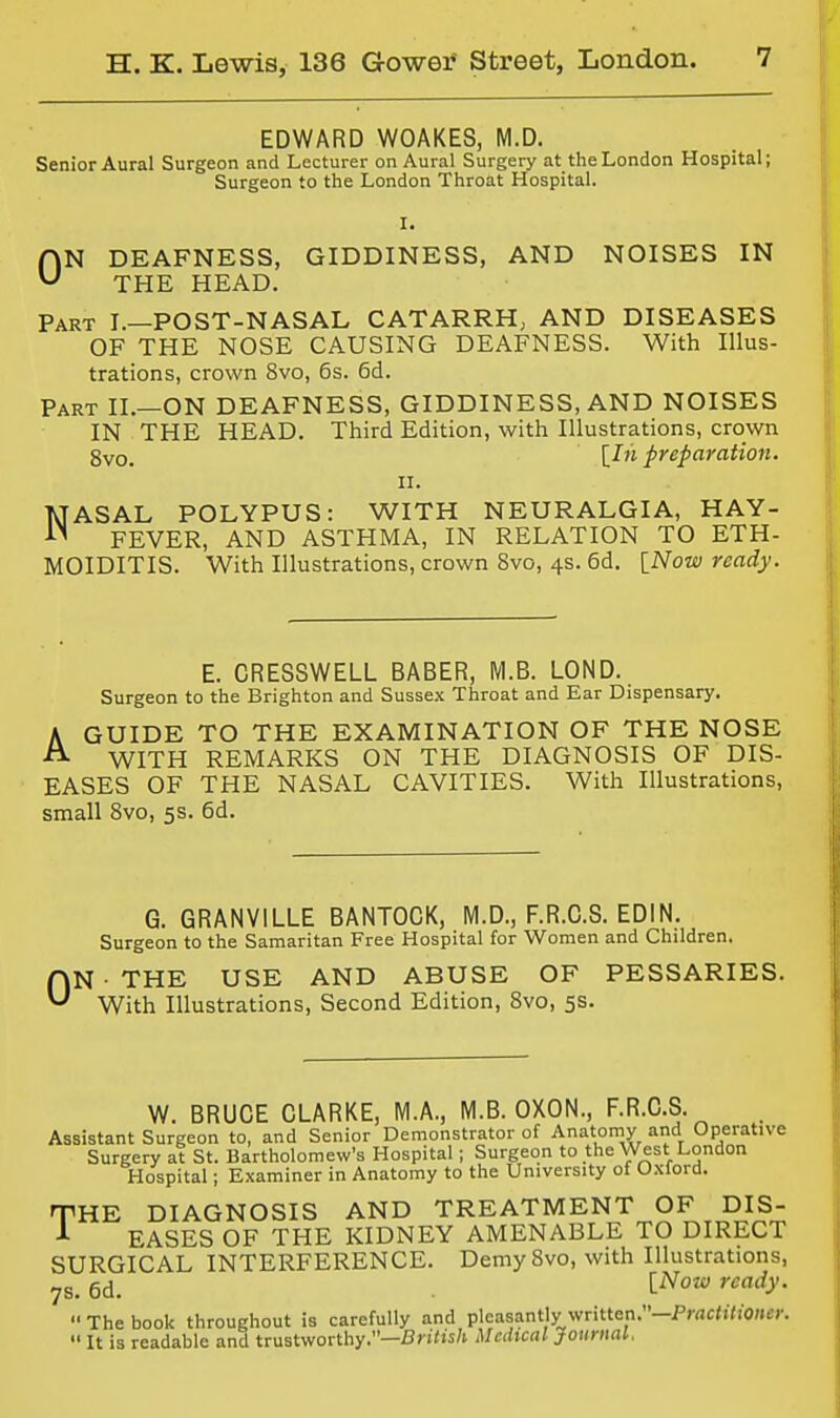 EDWARD WOAKES, M.D. Senior Aural Surgeon and Lecturer on Aural Surgery at the London Hospital; Surgeon to the London Throat Hospital. HN DEAFNESS, GIDDINESS, AND NOISES IN ^ THE HEAD. Part I.—POST-NASAL CATARRH; AND DISEASES OF THE NOSE CAUSING DEAFNESS. With Illus- trations, crown 8vo, 6s. 6d. Part II.—ON DEAFNESS, GIDDINESS, AND NOISES IN THE HEAD. Third Edition, with Illustrations, crown 8vo. [^'^ preparation. II. NASAL POLYPUS: WITH NEURALGIA, HAY- FEVER, AND ASTHMA, IN RELATION TO ETH- MOIDITIS. With Illustrations, crown 8vo, 4s. 6d. [Now ready. E. CRESSWELL BABER, M.B. LOND. Surgeon to the Brighton and Sussex Throat and Ear Dispensary. A GUIDE TO THE EXAMINATION OF THE NOSE ^ WITH REMARKS ON THE DIAGNOSIS OF DIS- EASES OF THE NASAL CAVITIES. With Illustrations, small Svo, 5s. 6d. G. GRANVILLE BANTOCK, M.D., F.R.C.S. EDIN. Surgeon to the Samaritan Free Hospital for Women and Children. ON THE USE AND ABUSE OF PESSARIES. With Illustrations, Second Edition, Svo, 5s. W. BRUCE CLARKE, M.A., M.B. OXON., F.R.C.S. Assistant Surgeon to, and Senior Demonstrator of Anatomy and Operative Surgery at St. Bartholomew's Hospital; Surgeon to the West London Hospital; Examiner in Anatomy to the University of Oxford. THE DIAGNOSIS AND TREATMENT OF DIS- Jl- EASES OF THE KIDNEY AMENABLE TO DIRECT SURGICAL INTERFERENCE. Demy Svo, with Illustrations, 7s. 6d. ^^'^'^y-  The book throughout is carefully and pleasantly written.-Pwc<)7i'0Kec.  It is readable and trustworthy.—fij-i'ts/i Uahcal JoimuU.