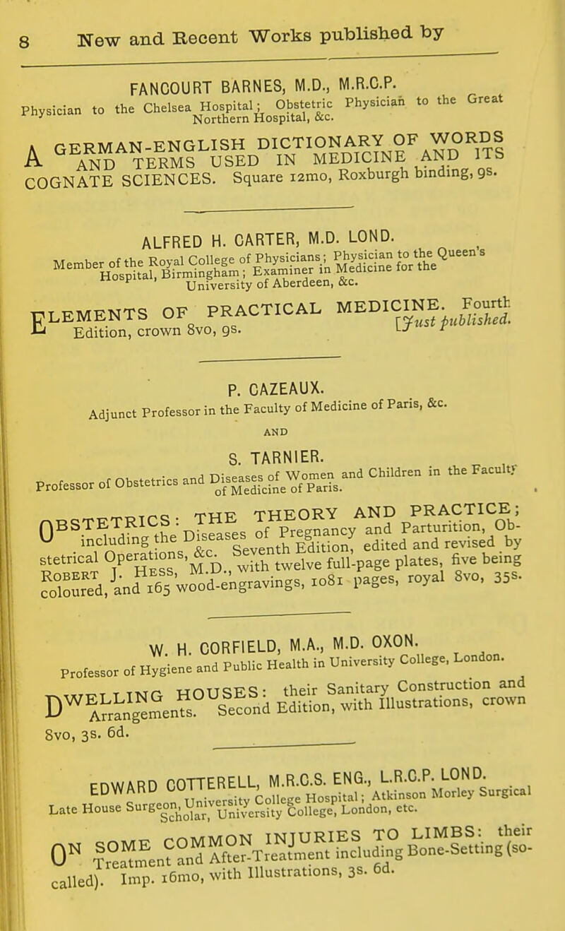 FANCOURT BARNES, M.D., M.R.C.P. Physician to the Chelsea^os^ta.; ^ 0|^t^ Physicia. to the Great K rT7RMAN-ENGLISH DICTIONARY OF WORDS A ^^AND TERMS USED IN MEDICINE AND ITS COGNATE SCIENCES. Square lamo, Roxburgh binding, gs. ALFRED H. CARTER, M.D. LOND. University of Aberdeen, &c. ELEMENTS OF PRACTICAL MEDICmE^ Fourth Edition, crown 8vo, gs. \-J ^ P. CAZEAUX. Adjunct Professor in the Faculty of Medicine of Paris, &c. AND S. TARNIER. yj including the Diseases ot r g > ^^.^^^ ^^^.^^^ stetrical OP«j^^-3^'jJ^D., w7th twelve full-page plates five being Srd,-'and^'65 wo'id^engravings, xo8x pages, royal 8vo, 35s. W H. CORFIELD, M.A., M.D. OXON. Professor of Hygiene and Public Health in University College, London. T TTvrr- vrniTSES- their Sanitary Construction and D^l^in\'^Sen?s°''s'?ond Edition, with lustrations, crown Svo, 3s. 6d. ^ . FnWARD COTTERELL, M.R.C.S. ENG., LR.C.P. LOND .... Z^!i^^sh^&:si^s:' called). Imp. x5mo, with Illustrations, 3s. 6d.