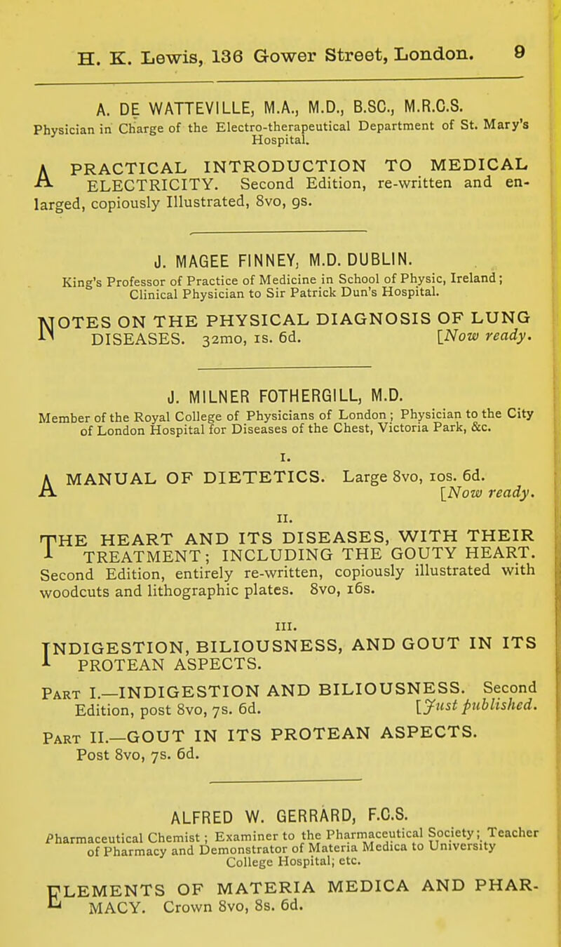 A. DE WATTEVILLE, M.A., M.D., B.SC, M.R.C.S. Physician in Charge of the Electro-therapeutical Department of St. Mary's Hospital. PRACTICAL INTRODUCTION TO MEDICAL ELECTRICITY. Second Edition, re-written and en- larged, copiously Illustrated, 8vo, gs. A J. MAGEE FINNEY, M.D.DUBLIN. King's Professor of Practice of Medicine in School of Physic, Ireland; Clinical Physician to Sir Patrick Dun's Hospital. NOTES ON THE PHYSICAL DIAGNOSIS OF LUNG DISEASES. 32mo, is. 6d. INow ready. J. MiLNER FOTHERGILL, M.D. Member of the Royal College of Physicians of London ; Physician to the City of London Hospital for Diseases of the Chest, Victoria Park, &c. I. AMANUAL OF DIETETICS. Large 8vo, los. 6d. [iVoOT ready. II. THE HEART AND ITS DISEASES, WITH THEIR A TREATMENT; INCLUDING THE GOUTY HEART. Second Edition, entirely re-written, copiously illustrated with woodcuts and lithographic plates. 8vo, i6s. III. INDIGESTION, BILIOUSNESS, AND GOUT IN ITS PROTEAN ASPECTS. Part I—INDIGESTION AND BILIOUSNESS. Second Edition, post 8vo, 7s. 6d. [Just published. Part H.—GOUT IN ITS PROTEAN ASPECTS. Post 8vo, 7s. 6d. ALFRED W. GERRARD, F.C.S. Pharmaceutical Chemist ; Examiner to the Pharmaceutical Society; Teacher of Pharmacy and Demonstrator of Materia Medica to University College Hospital; etc. ELEMENTS OF MATERIA MEDICA AND PHAR- *^ MACY. Crown 8vo, 8s. 6d.