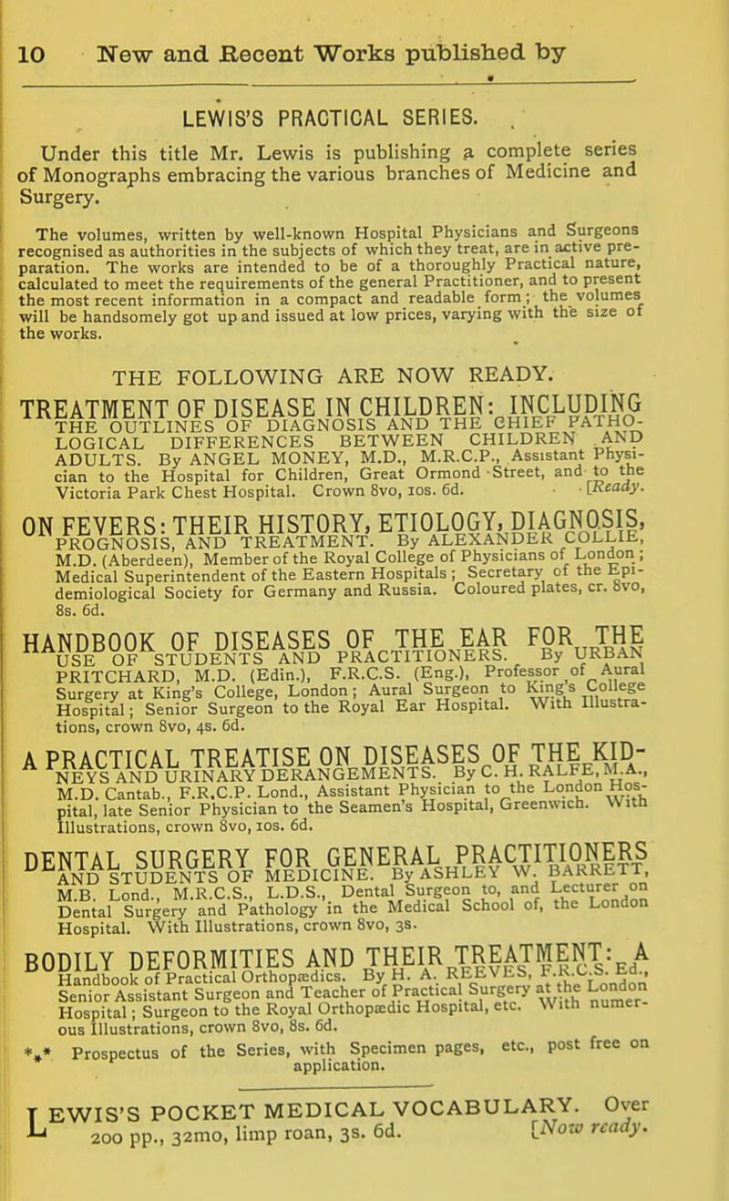 ■ LEWIS'S PRACTICAL SERIES. Under this title Mr, Lewis is publishing ^ complete series of Monographs embracing the various branches of Medicine and Surgery. The volumes, written by well-known Hospital Physicians and Surgeons recognised as authorities in the subjects of which they treat, are in active pre- paration. The works are intended to be of a thoroughly Practical nature, calculated to meet the requirements of the general Practitioner, and to present the most recent information in a compact and readable form; the volumes will be handsomely got up and issued at low prices, varying with the size ot the works. THE FOLLOWING ARE NOW READY. TREATMENT OF DISEASE IN CHILDREN: INCLUD^^^^^ THE OUTLINES OF DIAGNOSIS AND THE CHIEF PATHO- LOGICAL DIFFERENCES BETWEEN CHILDREN AND ADULTS. By ANGEL MONEY, M.D., M.R.C.P., Assistant Physi- cian to the Hospital for Children, Great Ormond-Street, and to the Victoria Park Chest Hospital. Crown 8vo, los. 6d. • [Ready. ON FEVERS: THEIR HISTORY, ECOLOGY, DIA GNOSIS, PROGNOSIS, AND TREATMENT. By ALEXANDER COLLIE, M.D. (Aberdeen), Member of the Royal College of Physicians of London ; Medical Superintendent of the Eastern Hospitals ; Secretary of the Epi- demiological Society for Germany and Russia. Coloured plates, cr. Hvo, 8s. 6d. HANDBOOK OF DISEASES OF THE EAR FOR THE USE OF STUDENTS AND PRACTITIONERS. By URBAN PRITCHARD, M.D. (Edin.), F.R.C.S. (Eng.), Professor of Aural Surgery at King's College, London; Aural Surgeon to King s College Hospital; Senior Surgeon to the Royal Ear Hospital. With Illustra- tions, crown 8vo, 4s. 6d. A PRACTICAL TREATISE ON DISEASES OF THE KID- ^ NEYS AND URINARY DERANGEMENTS. By C. H RALFE. M.A., M.D. Cantab., F.R.C.P. Lond., Assistant Physician to the London Hos- pital, late Senior Physician to the Seamen's Hospital, Greenwich. Witft Illustrations, crown 8vo, los. fid. nFNTAT SURGERY FOR GENERAL PRACTITIONERS ^^AND STUDENTS OF MEDICINE. By ASHLEY W BARRETT, M B Lond., M.R.C.S., L.D.S., Dental Surgeon to, and Lecturer on Denial Surgery and Pathology in the Medical School of, the London Hospital. With Illustrations, crown 8vo, 3s. BODILY DEFORMITIES AND THEIR TREATMENT: A Handbook of Practical Orthopaedics. By H. A. REEVES, ^•i^^-'^-S-Ed.. Senior Assistant Surgeon and Teacher of Practical Surgery at the London Hospital; Surgeon to the Royal Orthopaedic Hospital, etc. With numer- ous Illustrations, crown 8vo, 8s. 6d. *,« Prospectus of the Series, with Specimen pages, etc., post free on application. T EWIS'S POCKET MEDICAL VOCABULARY. Over ^ 200 pp., 32mo, limp roan, 3s. 6d. [Notf ready.