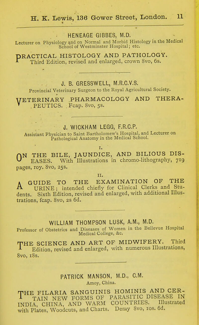 HENEAGE GIBBES, M.D. Lecturer on Physiology and on Normal and Morbid Histology in the Medical School of Westminster Hospital; etc. PRACTICAL HISTOLOGY AND PATHOLOGY. ^ Third Edition, revised and enlarged, crown 8vo, 6s. J. B. GRESSWELLj M.R.C.V.S. Provincial Veterinary Surgeon to the Royal Agricultural Society. VETERINARY .PHARMACOLOGY AND THERA- . PEUTICS. .Fcap. 8vo, 5s, J. WICKHAM LEGG, F.R.C.P. Assistant Physician to Saint Bartholomew's Hospital, and Lecturer on Pathological Anatomy in the Medical School. I. ON THE BILE, JAUNDICE, AND BILIOUS DIS- EASES. With Illustrations in chromo-lithography, 719 pages, roy. 8vo, 25s. II. A GUIDE TO THE EXAMINATION OF THE ^ URINE; intended chiefly for Clinical Clerks and Stu- dents. Sixth Edition, revised and enlarged, with additional Illus- trations, fcap. 8vo, 2s 6d. WILLIAM THOMPSON LUSK, A.M., M.D. Professor of Obstetrics and Diseases of Women in the Bellevue Hospital Medical College, &c. THE SCIENCE AND ART OF MIDWIFERY. Third ^ Edition, revised and enlarged, with numerous Illustrations, Svo, i8s. PATRICK MANSON, M.D., CM. Amoy, China. THE FILARIA SANGUINIS HOMINIS AND CER- A TAIN NEW FORMS OF PARASITIC DISEASE IN INDIA, CHINA, AND WARM COUNTRIES. Illustrated with Plates, Woodcuts, and Charts. Den»y Svo, los. 6d.