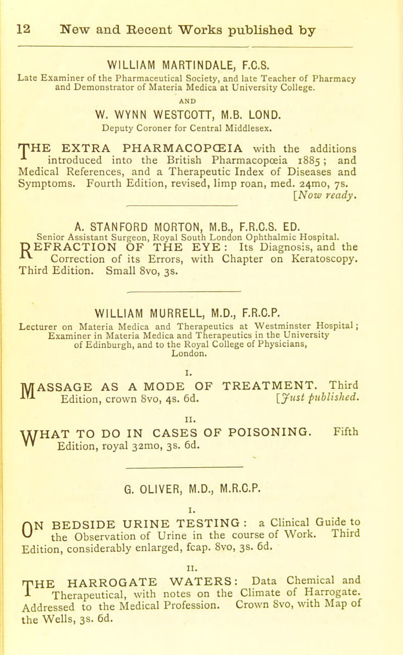 WILLIAM MARTINDALE, F.C.S. Late Examiner of the Pharmaceutical Society, and late Teacher of Pharmacy and Demonstrator of Materia Medica at University College. AND W. WYNN WESTCOTT, M.B. LOND. Deputy Coroner for Central Middlesex. THE EXTRA PHARMACOPCEIA with the additions introduced into the British Pharmacopoeia 1885; and Medical References, and a Therapeutic Index of Diseases and Symptoms. Fourth Edition, revised, limp roan, med. 24mo, 7s. [Now ready. A. STANFORD MORTON, M.B., F.R.C.S. ED. Senior Assistant Surgeon, Royal South London Ophthalmic Hospital. DEFRACTION OF THE EYE: Its Diagnosis, and the Correction of its Errors, with Chapter on Keratoscopy. Third Edition. Small 8vo, 3s. WILLIAM MURRELL, M.D., F.R.C.P. Lecturer on Materia Medica and Therapeutics at Westminster Hospital ; Examiner in Materia Medica and Therapeutics in the University of Edinburgh, and to the Royal College of Physicians, London. I. MASSAGE AS A MODE OF TREATMENT. Third Edition, crown 8vo, 4s. 6d. ljust published. w HAT TO DO IN CASES OF POISONING. Fifth Edition, royal 32mo, 3s. 6d. G. OLIVER, M.D., M.R.C.P. I. ON BEDSIDE URINE TESTING : a Clinical Guide to the Observation of Urine in the course of Work. Third Edition, considerably enlarged, fcap. 8vo, 3s. 6d. II. THE HARROGATE WATERS: Data Chemical and Therapeutical, with notes on the Climate of Harrogate. Addressed to the Medical Profession. Crown 8vo, with Map of the Wells, 3s. 6d.