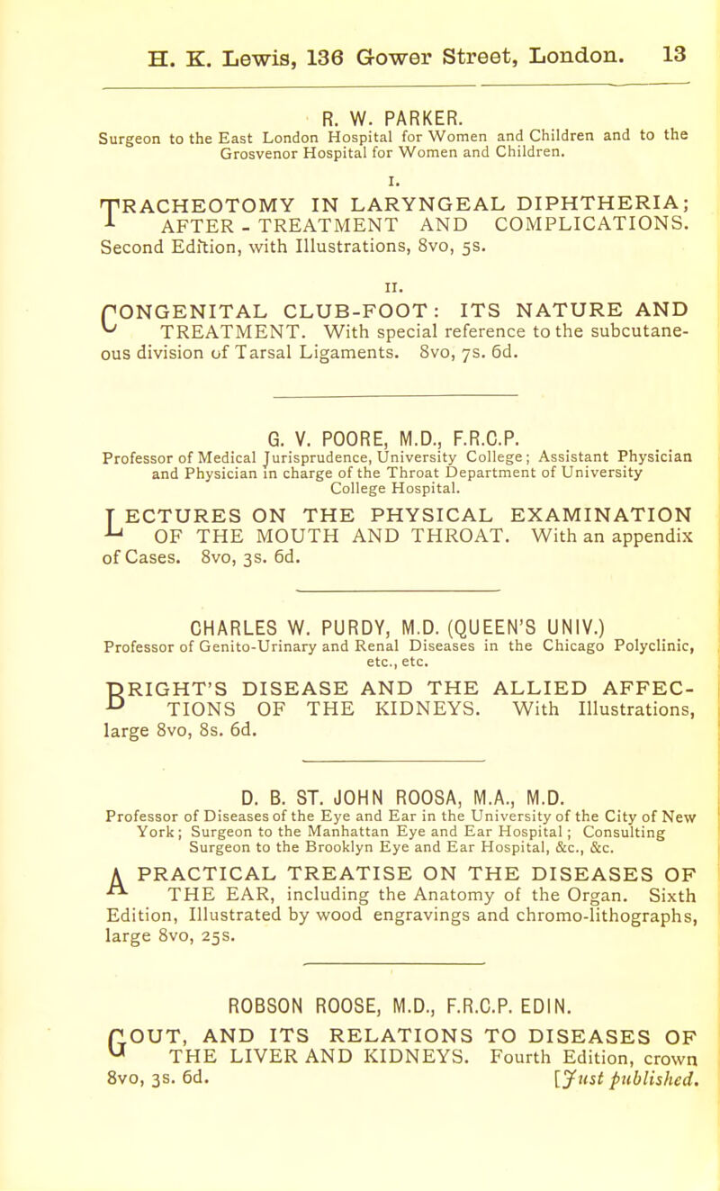 R. W. PARKER. Surgeon to the East London Hospital for Women and Children and to the Grosvenor Hospital for Women and Children. I. TRACHEOTOMY IN LARYNGEAL DIPHTHERIA; AFTER - TREATMENT AND COMPLICATIONS. Second Edition, with Illustrations, 8vo, 5s. n. rONGENITAL CLUB-FOOT: ITS NATURE AND ^ TREATMENT. With special reference to the subcutane- ous division of Tarsal Ligaments. 8vo, 7s. 6d. G. V. POORE, M.D., F.R.C.P. Professor of Medical Jurisprudence, University College; Assistant Physician and Physician in charge of the Throat Department of University College Hospital. T ECTURES ON THE PHYSICAL EXAMINATION OF THE MOUTH AND THROAT. With an appendix of Cases. 8vo, 3s. 6d. CHARLES W. PURDY, M.D. (QUEEN'S UNIV.) Professor of Genito-Urinary and Renal Diseases in the Chicago Polyclinic, etc., etc. BRIGHT'S DISEASE AND THE ALLIED AFFEC- TIONS OF THE KIDNEYS. With Illustrations, large 8vo, 8s. 6d. D. B. ST. JOHN ROOSA, M.A., M.D. Professor of Diseases of the Eye and Ear in the University of the City of New York; Surgeon to the Manhattan Eye and Ear Hospital; Consulting Surgeon to the Brooklyn Eye and Ear Hospital, &c., &c. A PRACTICAL TREATISE ON THE DISEASES OP THE EAR, including the Anatomy of the Organ. Sixth Edition, Illustrated by wood engravings and chromo-lithographs, large 8vo, 25s. ROBSON ROOSE, M.D., F.R.C.P. EDIN. GOUT, AND ITS RELATIONS TO DISEASES OF THE LIVER AND KIDNEYS. Fourth Edition, crown 8vo, 3s. 6d. [jfust published.