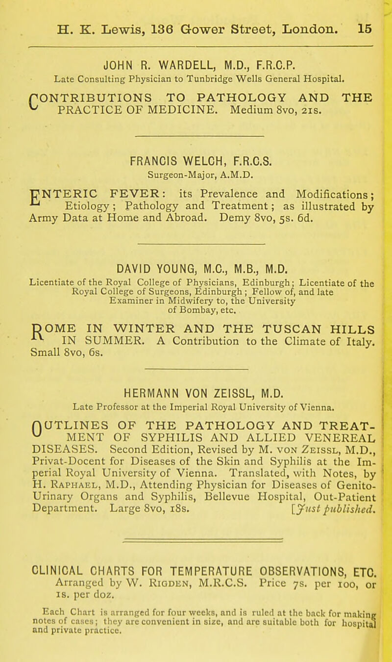 JOHN R. WARDELL, M.D., F.R.C.P. Late Consulting Physician to Tunbridge Wells General Hospital. fONTRIBUTIONS TO PATHOLOGY AND THE ^ PRACTICE OF MEDICINE. Medium 8vo, 21s. FRANCIS WELCH, F.R.C.S. Surgeon-Major, A.M.D. PNTERIC FEVER: its Prevalence and Modifications; *^ Etiology ; Pathology and Treatment; as illustrated by Army Data at Home and Abroad. Demy 8vo, 5s. 6d. DAVID YOUNG, M.C, M.B., M.D. Licentiate of the Royal College of Physicians, Edinburgh; Licentiate of the Royal College of Surgeons, Edinburgh ; Fellow of, and late Examiner in Midwifery to, the University of Bombay, etc, DOME IN WINTER AND THE TUSCAN HILLS ■■■^ IN SUMMER. A Contribution to the Climate of Italy. Small 8vo, 6s. HERMANN VON ZEISSL, M.D. Late Professor at the Imperial Royal University of Vienna. nUTLINES OF THE PATHOLOGY AND TREAT- MENT OF SYPHILIS AND ALLIED VENEREAL DISEASES. Second Edition, Revised by M. von Zeissl, M.D., Privat-Docent for Diseases of the Skin and Syphilis at the Im- perial Royal University of Vienna. Translated, with Notes, by H. Raphael, M.D., Attending Physician for Diseases of Genito- urinary Organs and Syphilis, Bellevue Hospital, Out-Patient Department. Large Svo, i8s. {^jfust published. CLINICAL CHARTS FOR TEMPERATURE OBSERVATIONS, ETC. Arranged by W. Rigden, M.R.C.S. Price 7s. per 100, or IS. per doz. Each Chart is arranged for four weeks, and is ruled at the back for making notes of cases; they are convenient in size, and are suitable both for hospit^ and private practice.