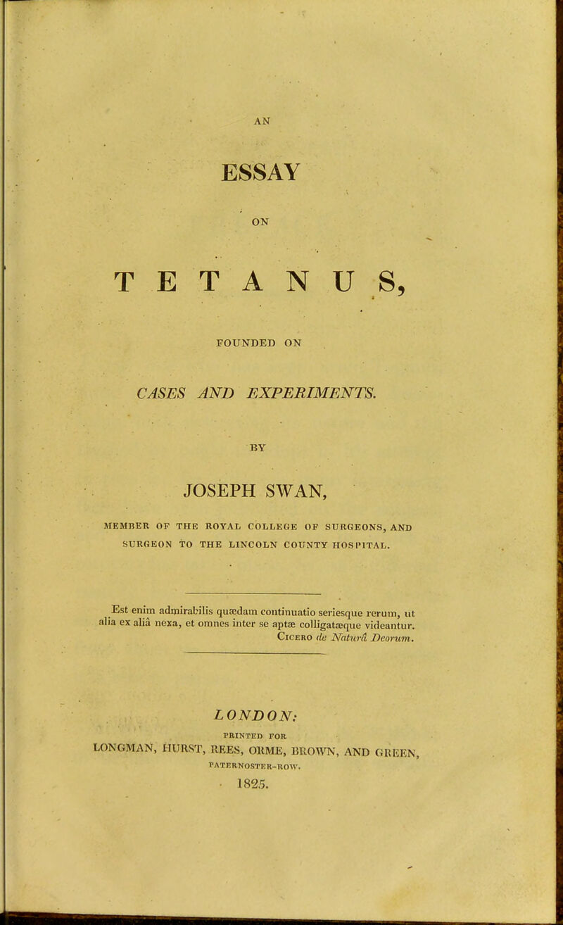 AN ESSAY ON TETANUS, FOUNDED ON CASES AND EXPERIMENTS. BY JOSEPH SWAN, nrEMBER OF THE ROYAL COLLEGE OF SURGEONS, AND SURGEON to THE LINCOLN COUNTY HOSIMTAL. Est enim adijiirabilis quecdain coiitinuatio seriesque rerum, ut alia ex alia nexa, et omnes inter se aptae colligataaque videantur. Cicero tie Naturci Deorum. LONDON: PRINTED FOR LONGMAN, HURST, REES, OKME, BROWN, AND GREEN, PATKRNOSTER-ROW. • 1825.