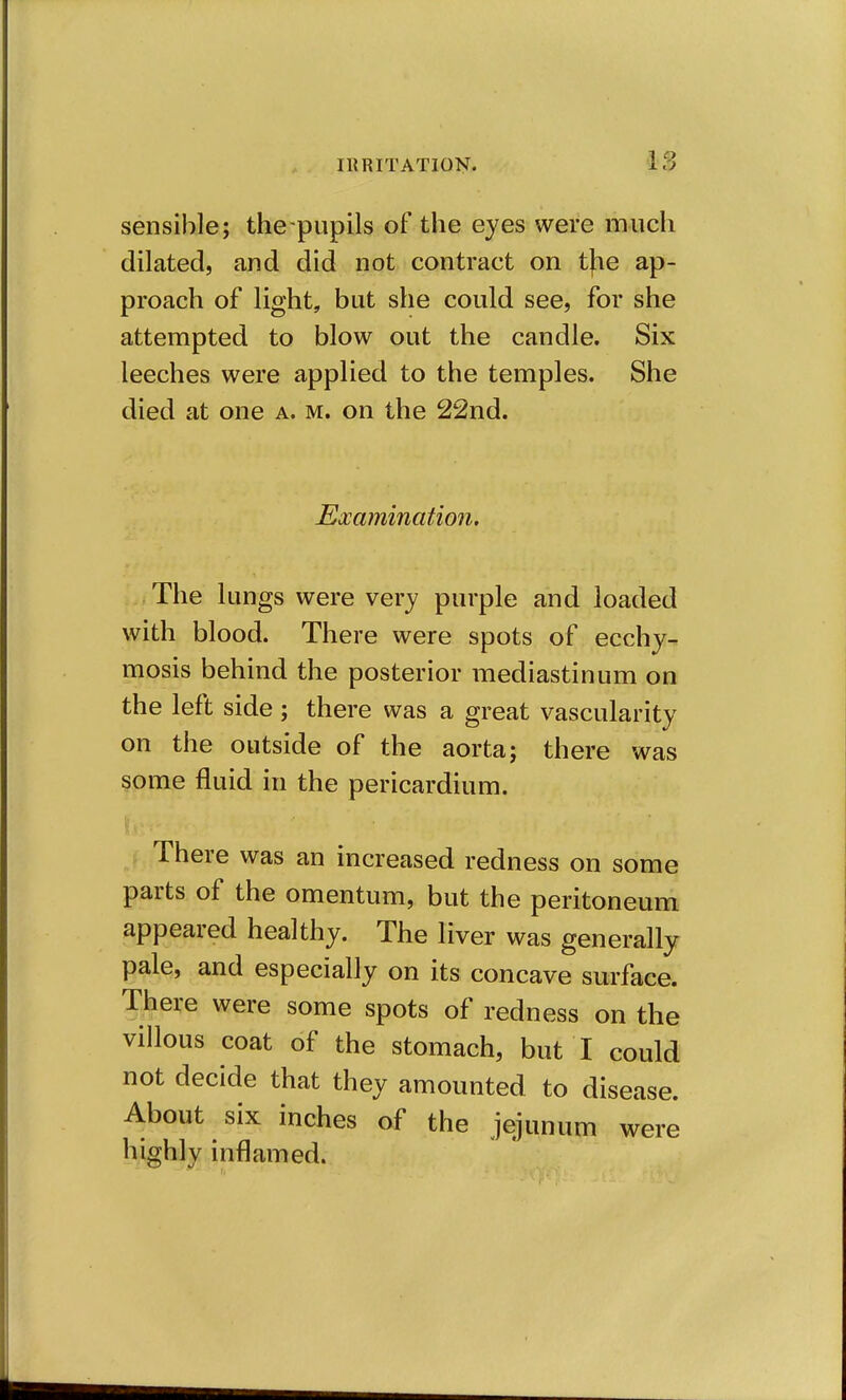 sensible; the pupils of the eyes were much dilated, and did not contract on tfie ap- proach of light, but she could see, for she attempted to blow out the candle. Six leeches were applied to the temples. She died at one a. m. on the 22nd. Eocamination. The lungs were very purple and loaded with blood. There were spots of ecchy- mosis behind the posterior mediastinum on the left side; there was a great vascularity on the outside of the aorta; there was some fluid in the pericardium. J There was an increased redness on some parts of the omentum, but the peritoneum appeared healthy. The liver was generally pale, and especially on its concave surface. There were some spots of redness on the villous coat of the stomach, but I could not decide that they amounted to disease. About six inches of the jejunum were highly inflamed.