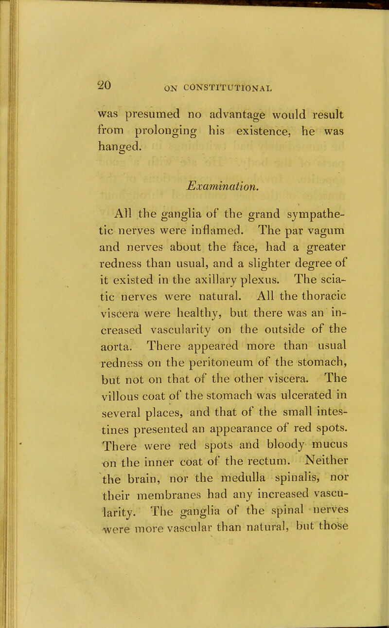 was presumed no advantage would result from prolonging his existence, he was hanged. Examination. All the ganglia of the grand sympathe- tic nerves were inflamed. The par vagum and nerves about the face, had a greater redness than usual, and a slighter degree of it existed in the axillary plexus. The scia- tic nerves were natural. All the thoracic viscera were healthy, but there was an in- creased vascularity on the outside of the aorta. There appeared more than usual redness on the peritoneum of the stomach, but not on that of the other viscera. The villous coat of the stomach was ulcerated in several places, and that of the small intes- tines presented an appearance of red spots. There were red spots arid bloody mucus •on the inner coat of the rectum. Neither the brain, nor the medulla spinalis, nor their membranes had any increased vascu- larity. The ganglia of the spinal nerves were more vascular than natural, but those