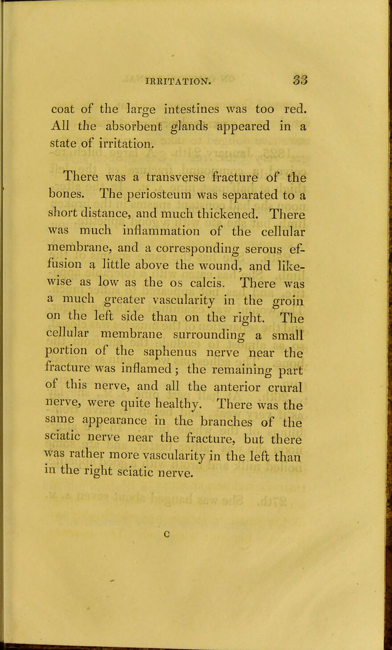coat of the larse intestines was too red. All the absorbent glands appeared in a state of irritation. There was a transverse fracture of the bones. The periosteum was separated to a short distance, and much thickened. There was much inflammation of the cellular membrane, and a corresponding serous ef- fusion a little above the wound, and like- wise as low as the os calcis. There was a much greater vascularity in the groin on the left side than on the right. The cellular membrane surrounding a small portion of the saphenus nerve near the fracture was inflamed; the remaining part of this nerve, and all the anterior crural nerve, were quite healthy. There was the same appearance in the branches of the sciatic nerve near the fracture, but there was rather more vascularity in the left than in the right sciatic nerve. c
