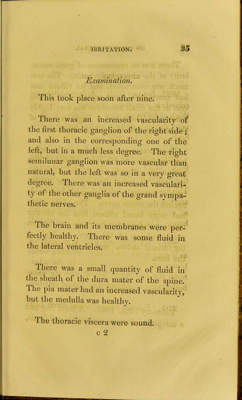 Eocamination. This took place soon after nine. There was an increased vascularity of the first thoracic ganglion of the right side'^^l and also in the corresponding one of the left, but in a much less degree. The right semilunar ganglion was more vascular than natural, but the left was so in a very great degree. There was an increased vasculari-;; ty of the other ganglia of the grand sympa- thetic nerves. The brain and its membranes were per-^ fectly healthy. There was some fluid in the lateral ventricles. There was a small quantity of fluid iii^ the sheath of the dura mater of the spine.^J The pia mater had an increased vascularity;^ but the medulla was healthy. The thoracic viscera were sound.