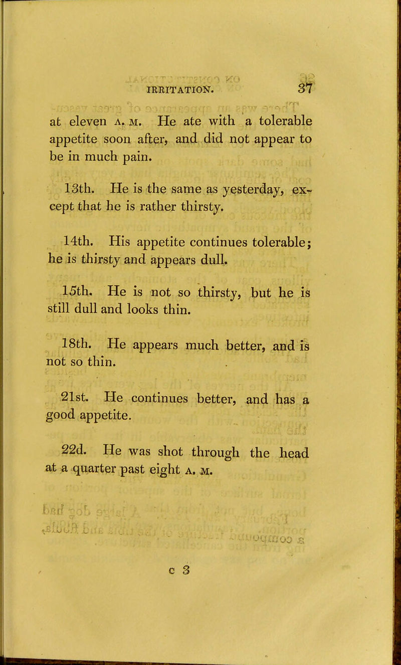 at eleven a. m. He ate with a tolerable appetite soon after, and did not appear to be in much pain. 13th. He is the same as yesterday, ex- cept that he is rather thirsty. 14th. His appetite continues tolerable; he is thirsty and appears dull,. 15th. He is not so thirsty, but he is still dull and looks thin. 18th. He appears much better, and is not so thin. .21st. He continues better, and has a good appetite. 22d. He was shot through the head at a quarter past eight a. m. I •■