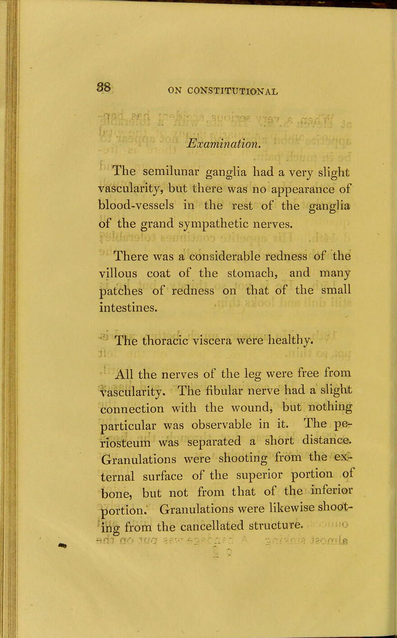 8S Examination. The semilunar ganglia had a very slight vascularity, but there was no appearance of blood-vessels in the rest of the ganglia of the grand sympathetic nerves. There was a considerable redness of the villous coat of the stomach, and many patches of redness on that of the small intestines. The thoracic viscera were healthy. All the nerves of the leg were free from H^abcularity. The fibular nerve had a slight tionnection with the wound, but nothing particular was observable in it. The pe- riosteum was separated a short distance. Granulations were shooting from the ex- ternal surface of the superior portion of bone, but not from that of the inferior portion. Granulations were likewise shoot- H'rig from the cancellated structure. o