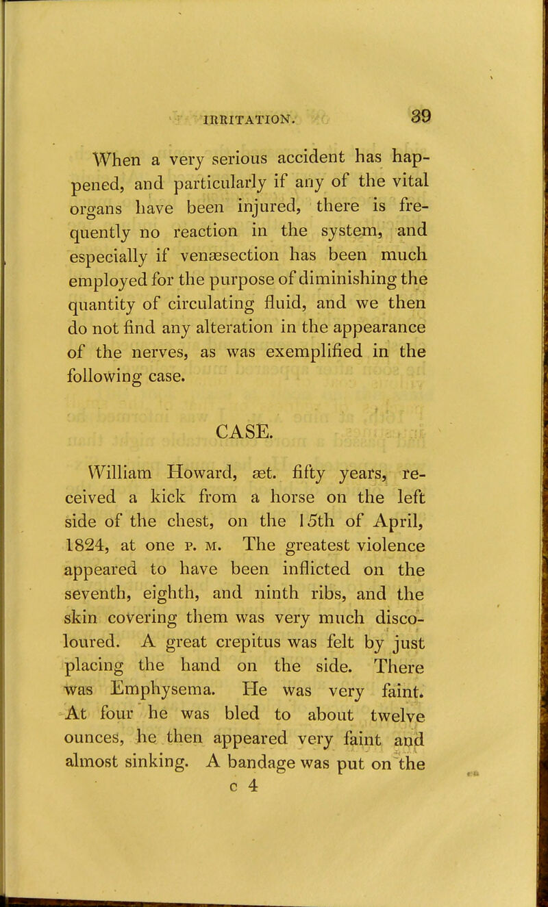 When a very serious accident has hap- pened, and particularly if any of the vital organs have been injured, there is fre- quently no reaction in the system, and especially if venaesection has been much employed for the purpose of diminishing the quantity of circulating fluid, and we then do not find any alteration in the appearance of the nerves, as was exemplified in the following case. CASE. William Howard, set. fifty years, re- ceived a kick from a horse on the left side of the chest, on the 15th of April, 1824, at one p. m. The greatest violence appeared to have been inflicted on the seventh, eighth, and ninth ribs, and the skin covering them was very much disco- loured. A great crepitus was felt by just placing the hand on the side. There ■was Emphysema. He was very faint* -At four he was bled to about twelve ounces, he then appeared very faint and almost sinking. A bandage was put on^the c 4