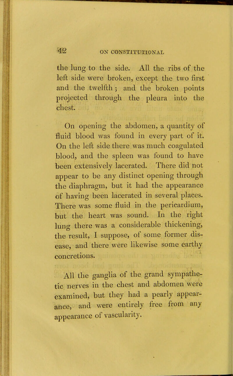 the lung to the side. All the ribs of the left side were broken, except the two first and the twelfth; and the broken points projected through the pleura into the chest. On opening the abdomen, a quantity of fluid blood was found in every part of it. On the left side there was much coagulated blood, and the spleen was found to have been extensively lacerated. There did not appear to be any distinct opening through the diaphragm, but it had the appearance of having been lacerated in several places. There was some fluid in the pericardium, but the heart was sound. In the right lung there was a considerable thickening, the result, I suppose, of some former dis- ease, and there were likewise some earthy concretions. All the ganglia of the grand sympathe- tic nerves in the chest and abdomen were examined, but they had a pearly appear- ance, and were entirely free from any appearance of vascularity.