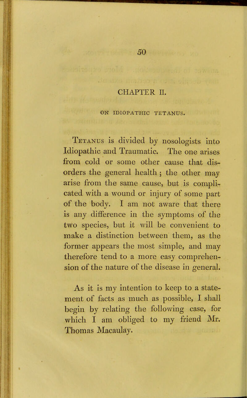 CHAPTER II. ON IDIOPATHIC TETANUS. Tetanus is divided by nosologists into Idiopathic and Traumatic. The one arises from cold or some other cause that dis- orders the general health j the other may arise from the same cause, but is compli- cated with a wound or injury of some part of the body. I am not aware that there is any difference in the symptoms of the two species, but it will be convenient to make a distinction between them, as the former appears the most simple, and may therefore tend to a more easy comprehen- sion of the nature of the disease in general. As it is my intention to keep to a state- ment of facts as much as possible, I shall begin by relating the following case, for which I am obliged to my friend Mr. Thomas Macaulay.