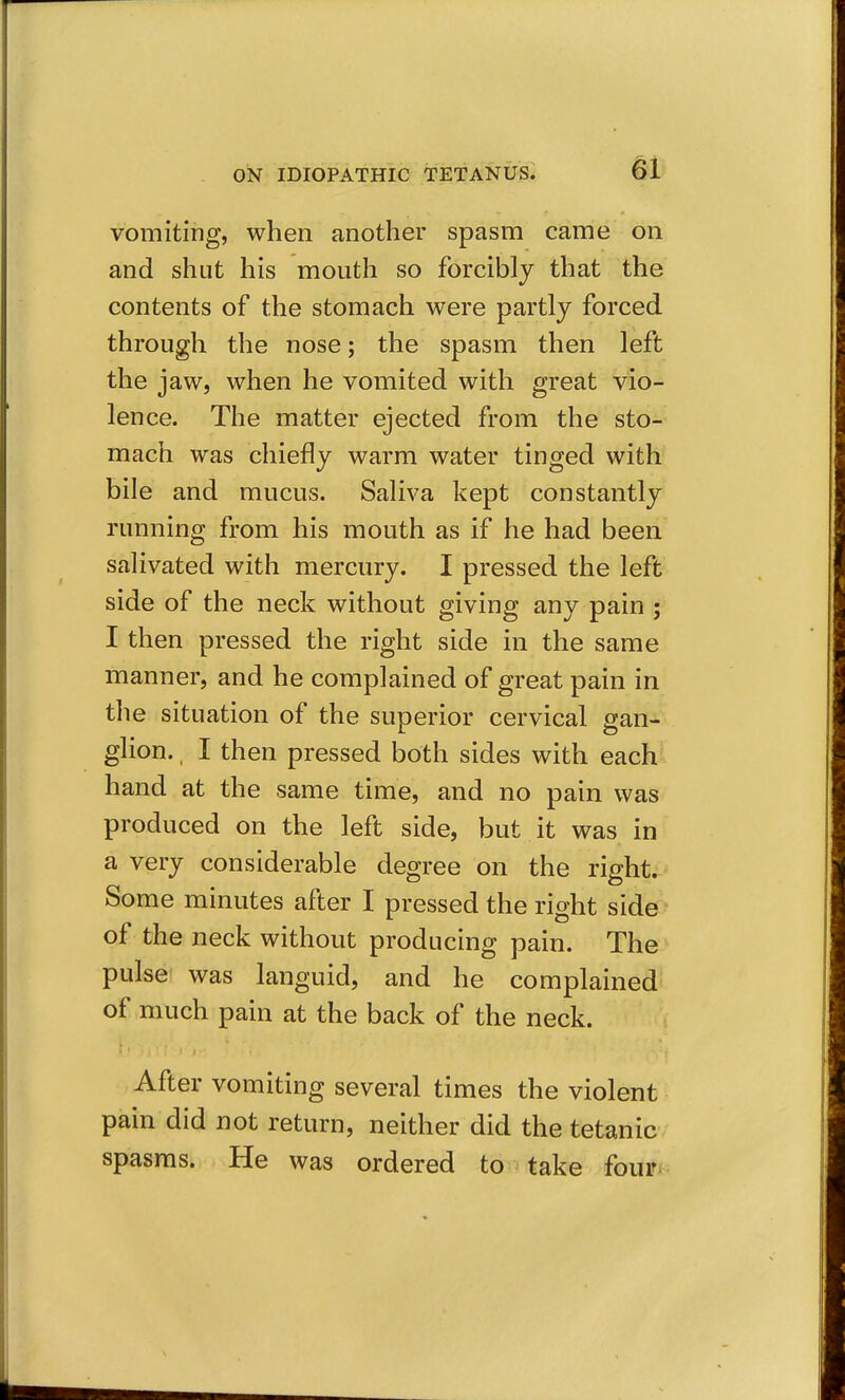 vomiting, when another spasm came on and shut his mouth so forcibly that the contents of the stomach were partly forced through the nose; the spasm then left the jaw, when he vomited with great vio- lence. The matter ejected from the sto- mach was chiefly warm water tinged with bile and mucus. Saliva kept constantly running from his mouth as if he had been salivated with mercury. I pressed the left side of the neck without giving any pain ; I then pressed the right side in the same manner, and he complained of great pain in the situation of the superior cervical gan- glion. , I then pressed both sides with each^ hand at the same time, and no pain was produced on the left side, but it was in a very considerable degree on the right. Some minutes after I pressed the right side of the neck without producing pain. The pulse was languid, and he complained of much pain at the back of the neck. After vomiting several times the violent pain did not return, neither did the tetanic spasms. He was ordered to take four