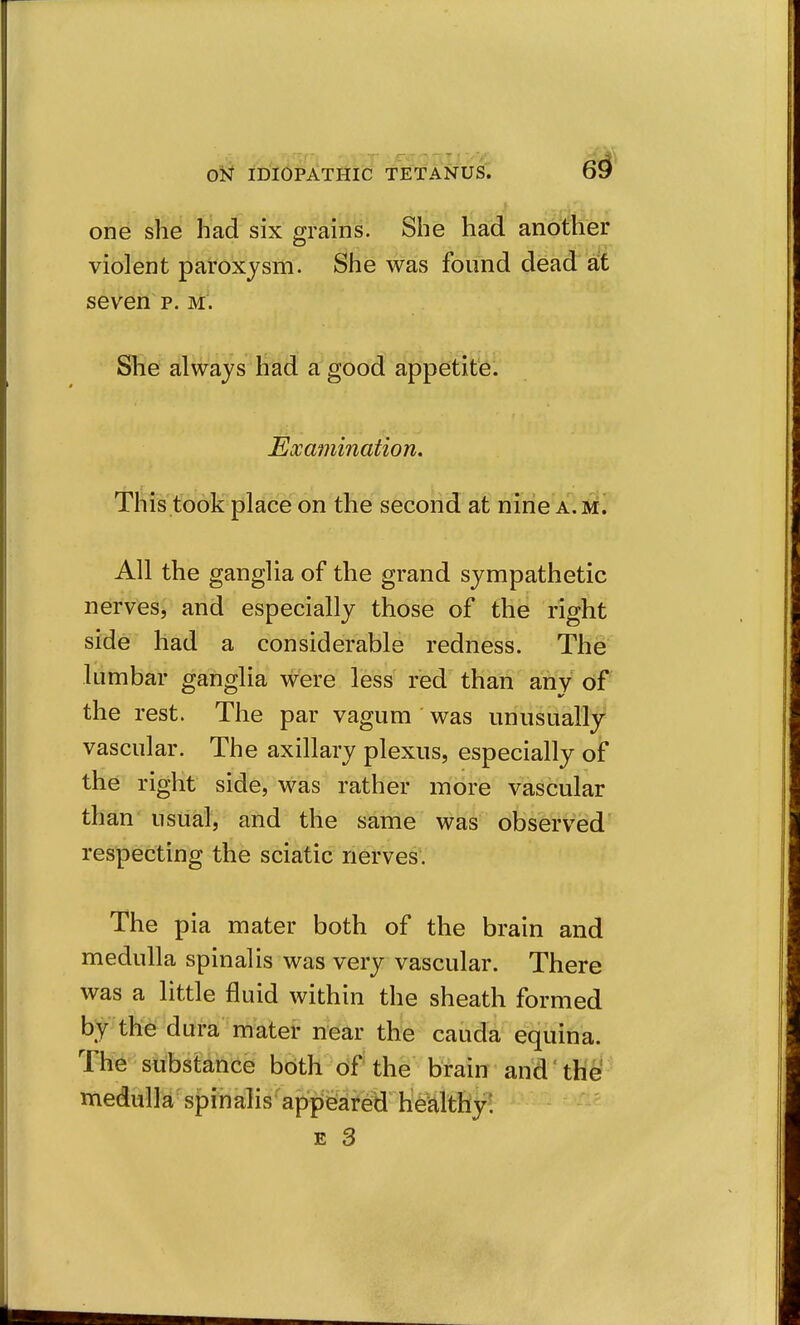 one she had six grains. She had another violent paroxysm. She was found dead ait seven p. m. She always had a good appetite. Examination. This took place on the second at nine a. m. All the ganglia of the grand sympathetic nerves, and especially those of the right side had a considerable redness. The lumbar ganglia were less red than any of the rest. The par vagum was unusually vascular. The axillary plexus, especially of the right side, was rather more vascular than usual, and the same was observed respecting the sciatic nerves. The pia mater both of the brain and medulla spinalis was very vascular. There was a little fluid within the sheath formed by the dura mater near the cauda equina. The substdnce both of the brain and the- medulla spinalis appeared healthy: E 3