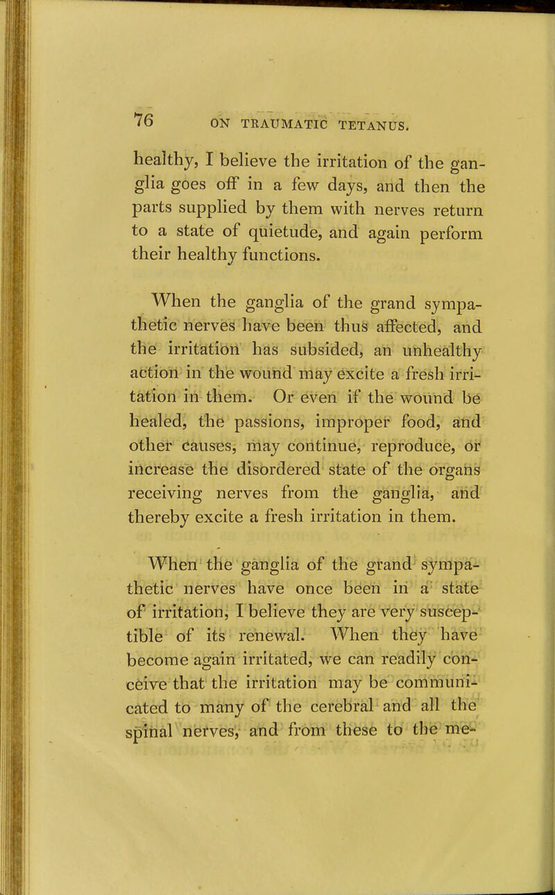 *76 ON TRAUMATIC TETANUS. healthy, I believe the irritation of the gan- glia goes off in a few days, and then the parts supplied by them with nerves return to a state of quietude, and again perform their healthy functions. When the ganglia of the grand sympa- thetic nerves have been thus affected, and the irritation has subsided, an unhealthy action in the wound may excite a fresh irri- tation in them. Or even if the wound be healed, the passions, impropier food, and othet Causes, liiay continue, reproduce, or increase the disordered state of the organs receiving nerves from the ganglia, and thereby excite a fresh irritation in them. When the ganglia of the grand sympa- thetic nerves have once been in a' state^ of irritation j I believe the}'^ are Very'stiscep*-^ tible of its renewal. When they have become agaiii irritated, we can readily con- ceive that the irritation may be'communi- cated to many of the cerebral and all the spltial nerves,- and from these to the me^