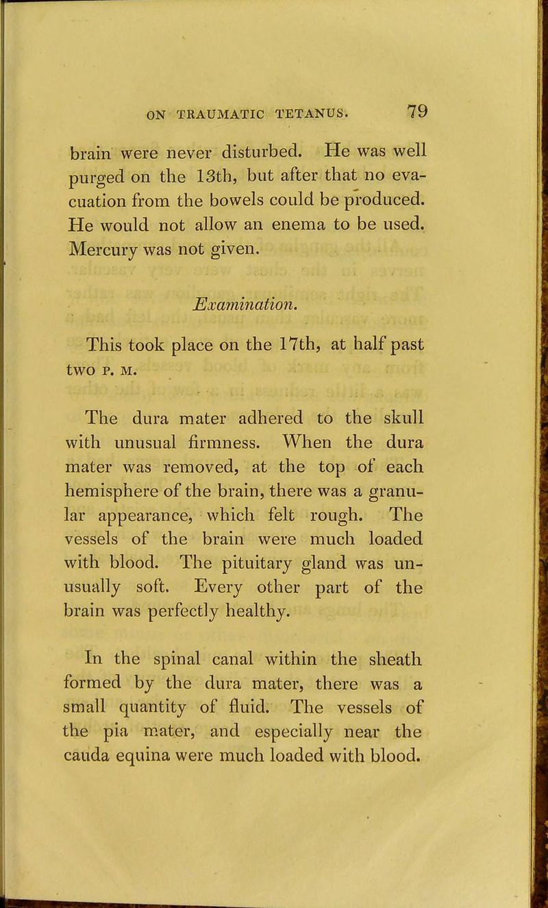 brain were never disturbed. He was well purged on the 13th, but after that no eva- cuation from the bowels could be produced. He would not allow an enema to be used. Mercury was not given. Examination. This took place on the 17th, at half past two p. M. The dura mater adhered to the skull with unusual firmness. When the dura mater was removed, at the top of each hemisphere of the brain, there was a granu- lar appearance, which felt rough. The vessels of the brain were much loaded with blood. The pituitary gland was un- usually soft. Every other part of the brain was perfectly healthy. In the spinal canal within the sheath formed by the dura mater, there was a small quantity of fluid. The vessels of the pia m.ater, and especially near the Cauda equina were much loaded with blood.