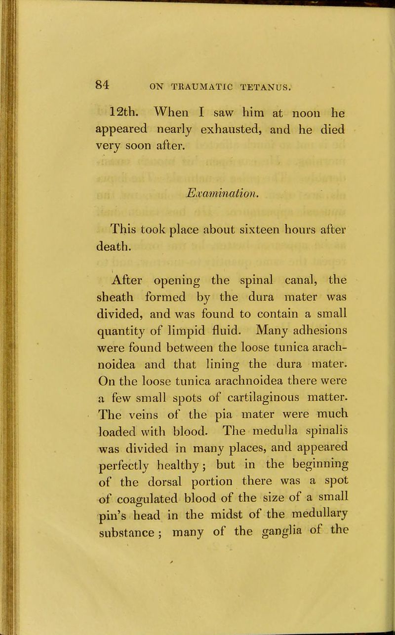 12th. When I saw him at noon he appeared nearly exhausted, and he died very soon after. Emmination. This took place about sixteen hours after death. After opening the spinal canal, the sheath formed by the dura mater was divided, and was found to contain a small quantity of limpid fluid. Many adhesions were found between the loose tunica arach- noidea and that lining the dura mater. On the loose tunica arachnoidea there were a few small spots of cartilaginous matter. The veins of the pia mater were much loaded with blood. The medulla spinalis was divided in many places, and appeared perfectly healthy; but in the beginning of the dorsal portion there was a spot of coagulated blood of the size of a small pin's head in the midst of the medullary substance ; many of the ganglia of the