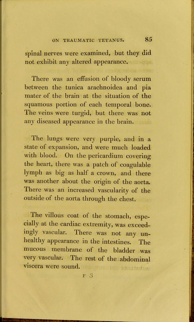 spinal nerves were examined, but they did not exhibit any altered appearance. There was an effusion of bloody serum between the tunica arachnoidea and pia mater of the brain at the situation of the squamous portion of each temporal bone. The veins were turgid, but there was not any diseased appearance in the brain. The lungs were very purple, and in a state of expansion, and were much loaded with blood. On the pericardium covering the heart, there was a patch of coagulable lymph as big as half a crown, and there was another about the origin of the aorta. There was an increased vascularity of the outside of the aorta through the chest. The villous coat of the stomach, espe- cially at the cardiac extremity, was exceed- ingly vascular. There was not any un- healthy appearance in the intestines. The mucous membrane of the bladder was very vascular. The rest of the abdominal viscera were sound.