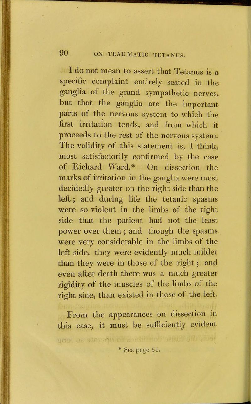 I do not mean to assert that Tetanus is a specific complaint entirely seated in the ganglia of the grand sympathetic nerves, but that the ganglia are the important parts of the nervous system to which the first irritation tends, and from which it proceeds to the rest of the nervous system. The validity of this statement is, I think, most satisfactorily confirmed by the case of Richard Ward.* On dissection the marks of irritation in the ganglia were most decidedly greater on the right side than the left; and during life the tetanic spasms were so violent in the limbs of the right side that the patient had not the least power over them ; and though the spasms were very considerable in the limbs of the left side, they were evidently much milder than they were in those of the right; and even after death there was a much greater rigidity of the muscles of the limbs of the right side, than existed in those of the left. From the appearances on dissection in this case, it must be sufficiently evident * See page 51.