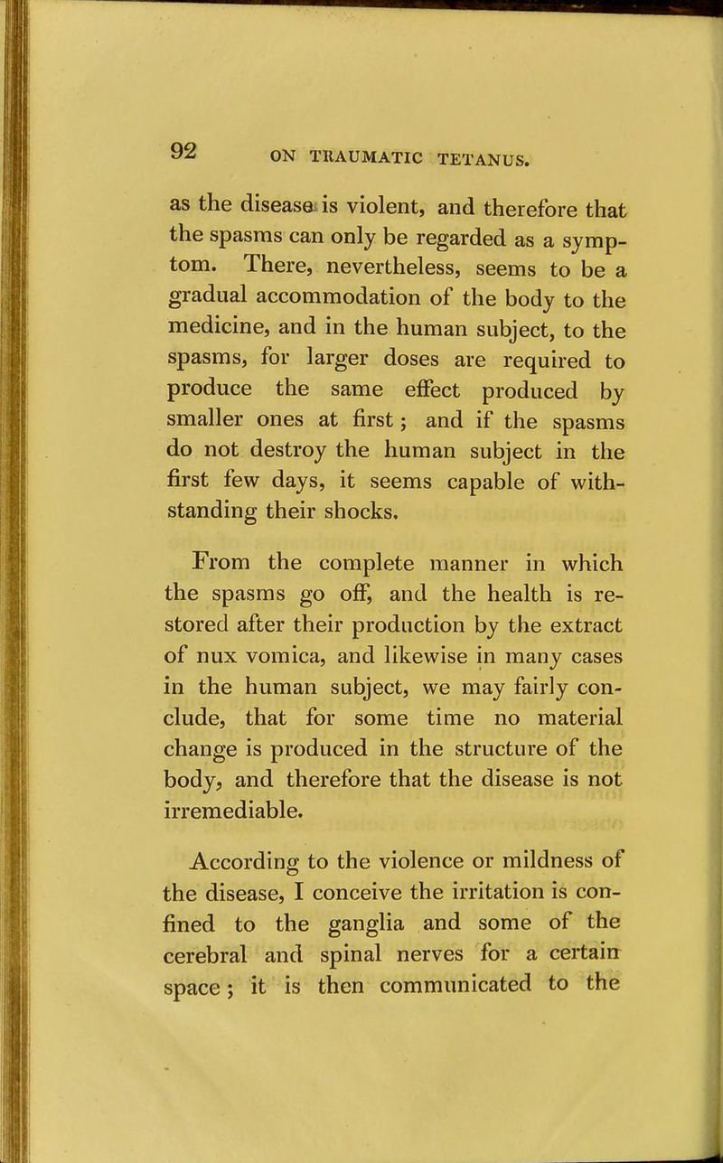 as the diseaseiis violent, and therefore that the spasms can only be regarded as a symp- tom. There, nevertheless, seems to be a gradual accommodation of the body to the medicine, and in the human subject, to the spasms, for larger doses are required to produce the same effect produced by smaller ones at first; and if the spasms do not destroy the human subject in the first few days, it seems capable of with- standing their shocks. From the complete manner in which the spasms go off, and the health is re- stored after their production by the extract of nux vomica, and likewise in many cases in the human subject, we may fairly con- clude, that for some time no material change is produced in the structure of the body, and therefore that the disease is not irremediable. According to the violence or mildness of the disease, I conceive the irritation is con- fined to the ganglia and some of the cerebral and spinal nerves for a certain space; it is then communicated to the