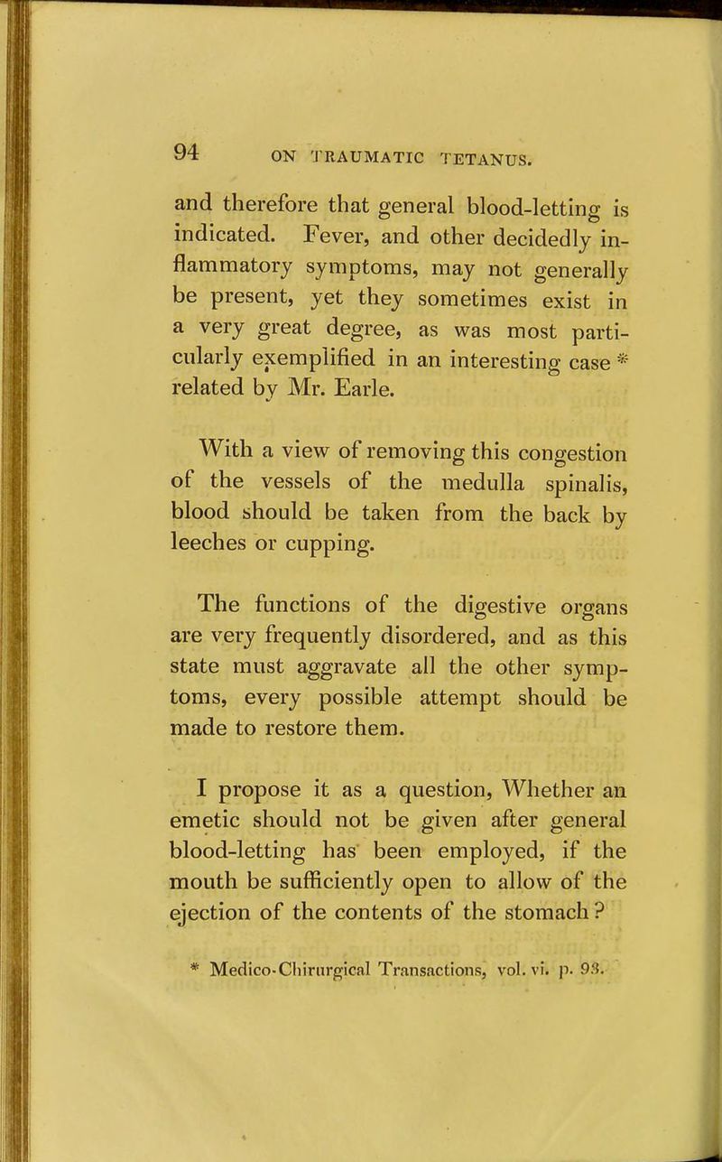 and therefore that general blood-letting is indicated. Fever, and other decidedly in- flammatory symptoms, may not generally be present, yet they sometimes exist in a very great degree, as was most parti- cularly exemplified in an interesting case * related by Mr. Earle. With a view of removing this congestion of the vessels of the medulla spinalis, blood should be taken from the back by leeches or cupping. The functions of the digestive organs are very frequently disordered, and as this state must aggravate all the other symp- toms, every possible attempt should be made to restore them. I propose it as a question. Whether an emetic should not be given after general blood-letting has been employed, if the mouth be sufficiently open to allow of the ejection of the contents of the stomach ? * Medico-Cliirnrgical Transactions, vol. vi. p. 93.