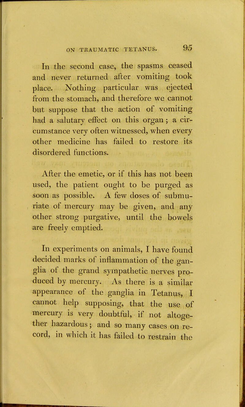 In the second case, the spasms ceased and never returned after vomiting took place. Nothing particular was ejected from the stomach, and therefore we cannot but suppose that the action of vomiting had a salutary effect on this organ ; a cir- cumstance very often witnessed, when every other medicine has failed to restore its disordered functions. After the emetic, or if this has not been used, the patient ought to be purged as soon as possible. A few doses of submu- riate of mercury may be given, and any other strong purgative, until the bowels are freely emptied. In experiments on animals, I have found decided marks of inflammation of the gan- glia of the grand sympathetic nerves pro- duced by mercury. As there is a similar appearance of the ganglia in Tetanus, I cannot help supposing, that the use of mercury is very doubtful, if not altoge- ther hazardous; and so many cases on re- cord, in which it has failed to restrain the