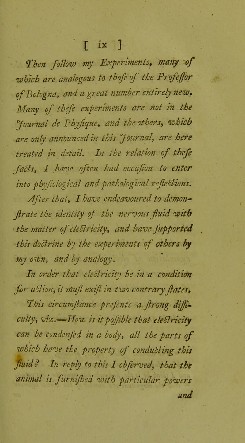 Then follow my Experiments, many of which are analogous to thofe of the ProfeJJbr of Bologna, and a great number entirely new* Many of thefe experiments are not in the Journal de Phyfque, and the others, ivhicb are only announced in this Journal, are here treated in detail. In the relation of thefe faBs, I have often had occa/ion to enter into phyfiological and pathological refedlions. After that, I have endeavoured to demons frate the identity of the nervous fluid with • the matter of ekBricity, and have fupported this doBrine by the experiments of others by my own, and by analogy. In order that electricity be in a condition for aSlion, it niujl exift in two contrary fates* Hhis circumftajice prefents a ftrong diji* cultyy viz.^How is itpojfible that ek5lrictty can be condeiifed in a body, all the parts of which have the property of conducing this fluid? In reply to this I obferved, that the animal is furnifjed with particular powers and