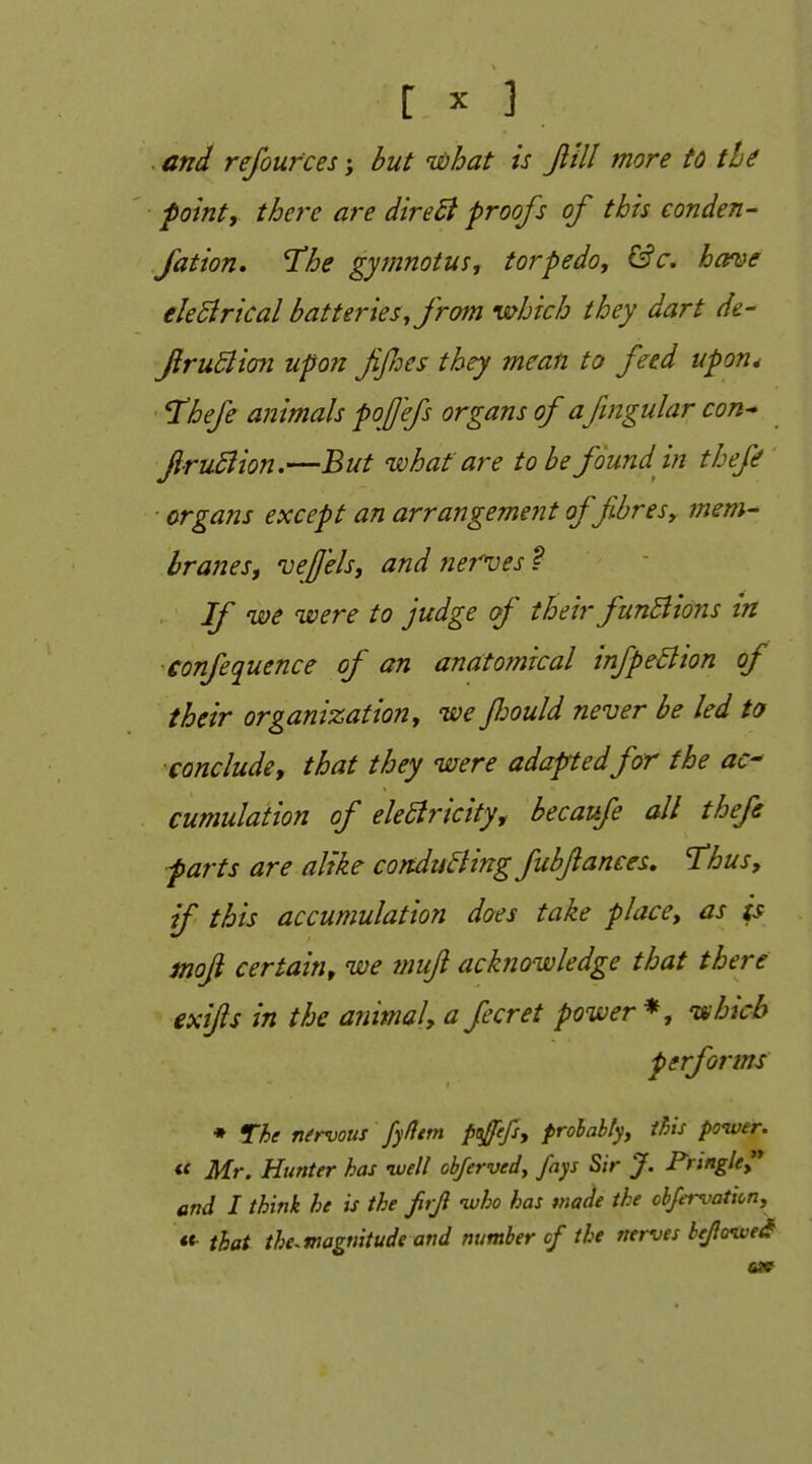 . and refoufces; but what is Jlill more to tie point, there are dire£i proofs of this conden- fation, The gymnotus, torpedo, &c. home eleSirical batteries, from which they dart de- firuSlian upon fifies they mean to feed upon* I'hefe animals pojjefs organs of a fmgular con^ firuSiion.—But what are to be found in thefe organs except an arrangement of fibres, mem- branes, vejjels, and nerves t If we were to judge of their ftinSlions in confequence of an anatomical infpeBion of their organization, we fiould never be led to conclude, that they were adapted for the ac^ cumulation of eleBricity, becaufe all thefe farts are alike conducing fubjlances, Thus, if this accumulation does take place, as is moji certain, we muft acknowledge that there exifs in the animal, a fecret power'*, 'which performs • The nfrvous fyfltm poffefs, prohably, this ponver. « Mr. Hunter has ivell obferved, fays Sir J. Frtngle^ and I think he is the frji ivho has made the obJei-vatiLn, ««• that the.magnitude and number cf the nerves bejlo^ei