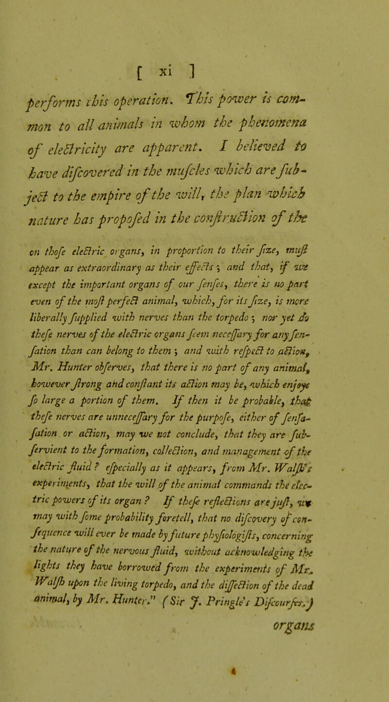 C 1 performs ibis operation. This ponver is com-' man to all animals in whom the pbemmena of electricity are apparent. I believed to have difcovercd in the mufcles which are fub^ jeB to the empire of the wllU the plan which nature has propofed in the confruBion of the on thofe ekElrlc organs^ in proportion to their ftze^ mttjl appear as extraordinary as their effects \ and that, if ws except the important organs of our fenfesy there is no part even of the mojl perfeB aiiitnaly ivhich, for its frze^ is mors liberally fitppUed tuith nerves than the torpedo % nor yet ihefe nerves of the eleBric organs Jmn necejfary for any fen fation than can belong to them ; and luith refpeB to aiiio-Hf Mr. Hunter obfervesy that there is no part of any animaf^ however Jirong ahdconflant its oBion may bey nvhich enjsyt fo large a portion of them. If then it be probable^ that ihefe nerves are unnecejfary for the purpofcy either of fenfa^ fation or aBiony may we not concludcy that they are fuh' fervient to the formationy coIfeBiony and management cf the eleBric fluid ? efpecially as it appearsy from Mr. Walk's expei inientSy that the nuill of the animal commands theete.C trie powers of its organ ? If thefe refieQions are jitfl, w may with fame probability foretell, that no difcQvery of cen- fequence will ever be made by future phyfwlogiflsy concerning the nature of the nervous fiuidy tvithout acktiowle/lging the lights they have borroxued from the experimenis of Mr^ Wilfj upon the living torpedo y and the diffeBion of the dead animaly by Mr. Hunter. (Sir J. Pringle's Difcourfi^^-) organs