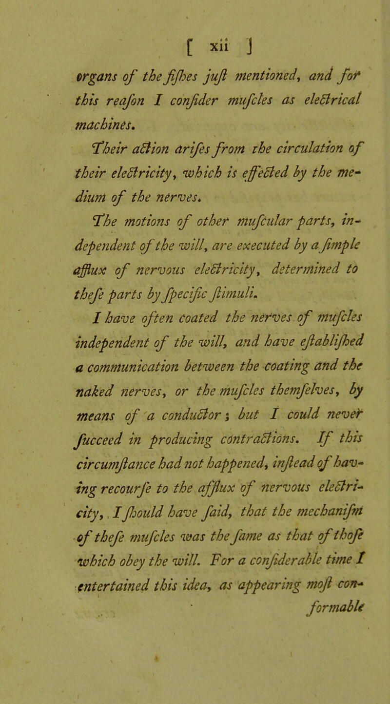 organs of the fijhes juji mentioned^ and for* this reafon I confder mufcles as eleSlricat machines, 'Their a£iion arifes from the circulation of their eleSfricity^ which is efelled by the me^ diunt of the nerves^ Hhe motions of other mufciilar parts, in^ dependent of the willy are executed by a fmple afflux of nervous eleSiricltyy determined to thefe parts by fpecific Jiimuli, I have often coated the nerves of mufcles independent of the will, and have ejiablijhed a communication between the coating and the naked nerves, or the mufcles themfelves, by means of a condu6ior i but 1 could never fucceed hi producing cdntraBions, If this circumflance had not happened, injleadof haV' ing recourfe to the afflux of nervous electri- city, , /fiould have faid, that the mechanifm of thefe mifcles was the fame as that ofthofe which obey the will. For a conftderahle time t entertained this idea, as appearing moft con^ formabU