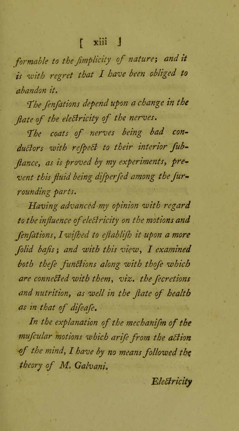 formahle to the fimplicity of nature-, and it is with regret that J have been obliged to abandon it, Hhe fenfations defend upon a change in the Jiate of the eleBricity of the nerves. The coats of nerves being bad con^ duBors with refpeSl to their interior fub- Jiancey as is proved by my experiments, pre- vent this fluid being difperfed among the fur- rounding parts. Having advanced my opinion with regard to the influence of ele5lricity on the motions and Jenfations, Iwifljed to eflabli/h it upon a more folid bafis; and with this view, I examined both thefe funSiions along with thofe which are connected with them., viz. the fecretions and nutrition, as well in the flate of health as in that of difeafe. In the explanation of the mechanifm of the mufcular motions which arife from the adlion ■of the mind, I have by no means followed th^ theory of M, Galvani, EleSiricity