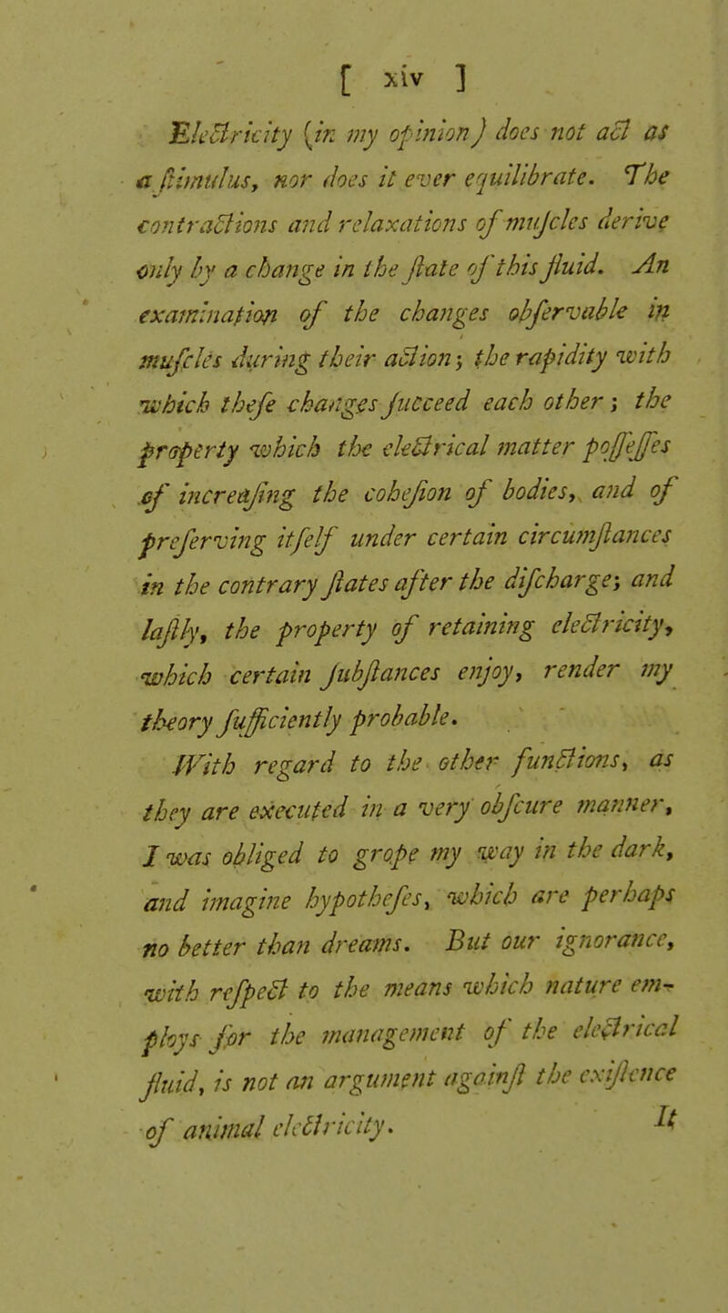 MieBrkity {in my opinion J does not acl as c ftimulusy nor does it ever equilibrate. The €o?itra5lions and relaxations of mtijclcs derive only by a change in t Joe (late of this fluid. An examination of the changes ohfervable in mufcles during their action; the rapidity ivith H'bich thefe changes jucceed each other j the ^rtsperty ivhich the eleSirical matter pojfejfes .ef increafng the cohefon of bodies,^ aiid of freferving itfelf under certain circuynftances in the contrary ftates after the difcharge; and laflh, the property of retaining eleBricityy which certain pbftances enjoy, render my theory fufficiently probable. JVith regard to the other funBions, as they are executed in a very obfcure manner^ I was obliged to grope my 'way in the dark, and imagine hypothefcs, 'which are perhaps no better than dreams. But our ignorance, with refpeB to the means 'which nature em^ fhys fir the management of the elc^riccl fluid, is not an argument aga.infl the cxiflence of animal ch Bricity.