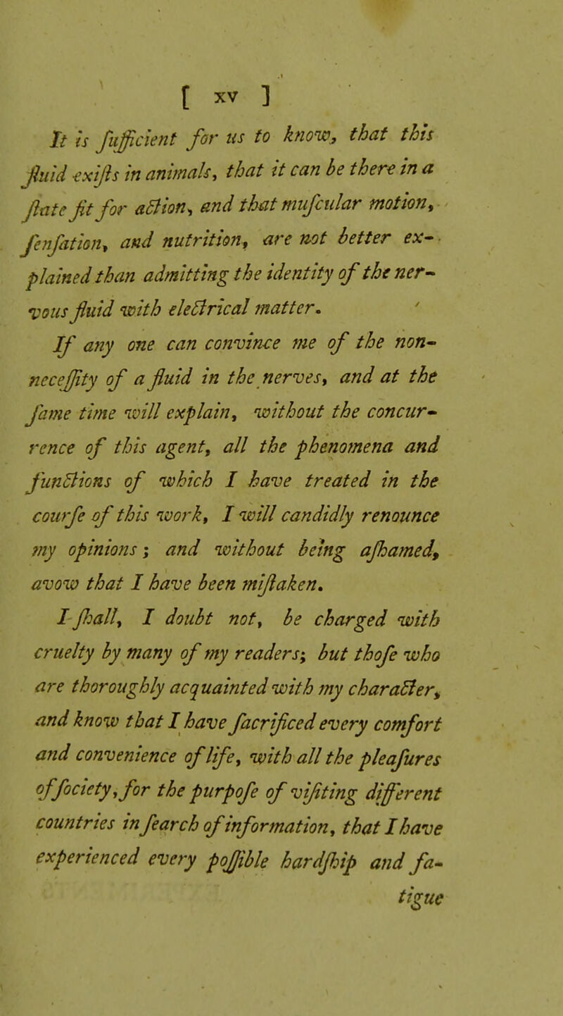 It is fiifficient for us to know^ that this fuid exijis in animals, that it can be there in a Jiate Jit for aBion^ and that mufcular motion, feifation, and nutrition, are not better ex- ■ plained than admitting the identity of the ner- vous fluid with eleEirical matter. If any one can convince me of the non-- necejjity of a fluid in the nerves, and at the fame time ivill explain, nssithout the concur- rence of this agent, all the phenomena and funBions of which I have treated in the courfe of this ivork, I will candidly renounce my opinions; and without being ajhamedf avow that I have been miflaken. I floall, I doubt not, be charged with cruelty by many of my readers; but thofe who are thoroughly acquainted with my charaBer^ and know that I have facrificed every comfort and convenience of life, with all the pleafures offociety,for the purpofe of vifting different countries infearch of information, that I have experienced every pojjible hardfl^ip and fa- tigue