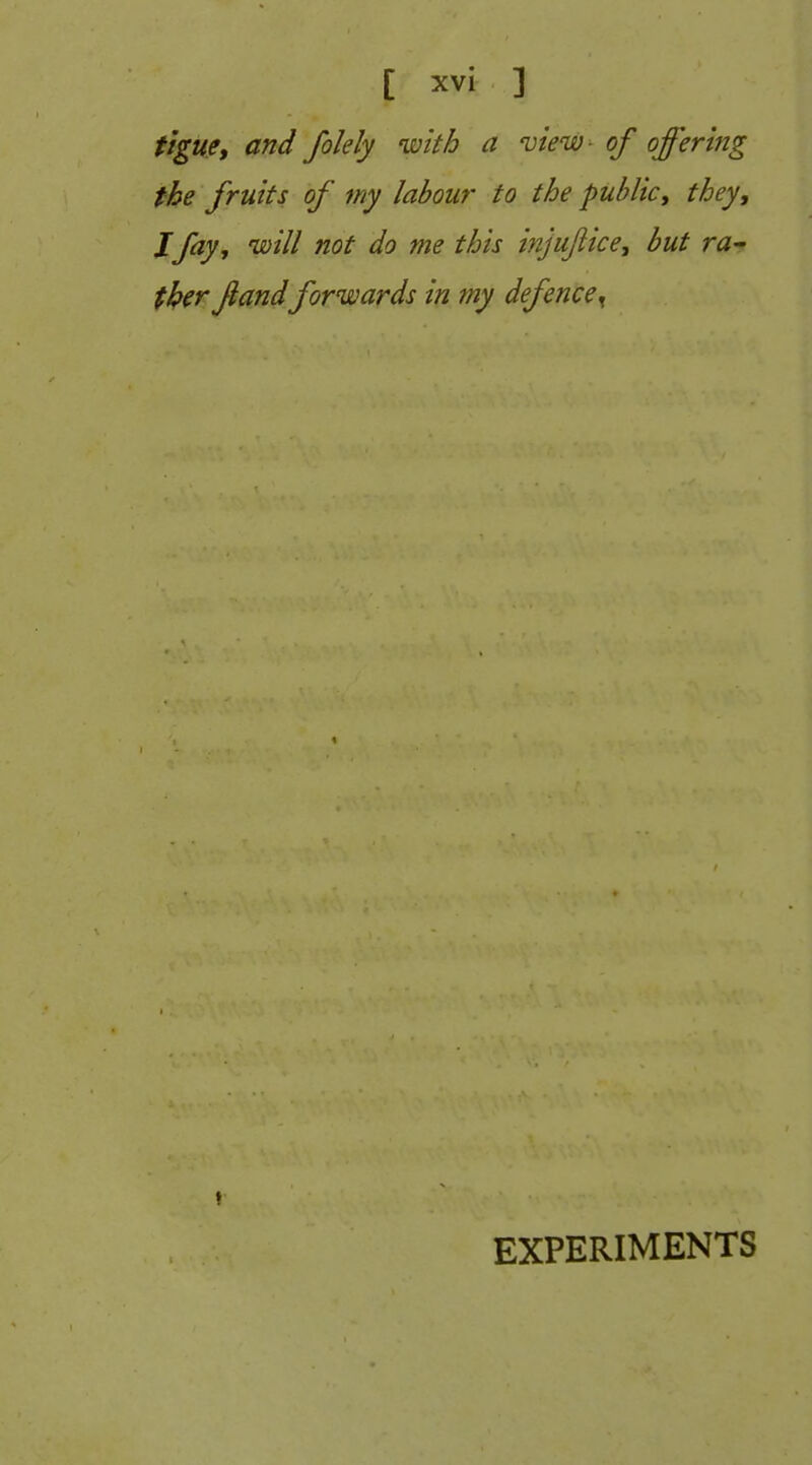 tigue, and folely with a view- of offering the fruits of my labour to the public, they, Jfay, will not do me this injufiice, but ra-f tk^r fandforwards in my defence^ EXPERIMENTS
