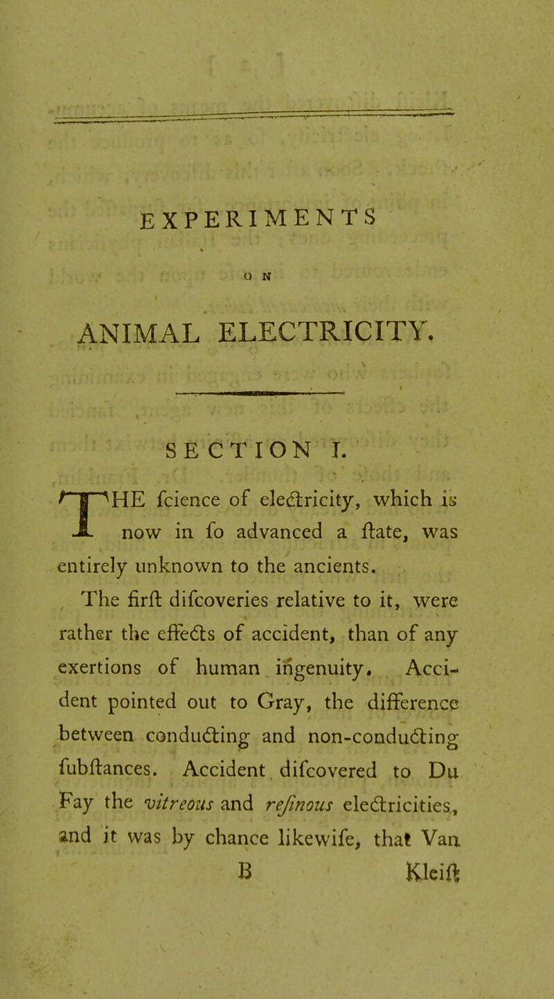 O N ANIMAL ELECTRICITY. SECTION I. THE fcience of eledtricity, which is now in fo advanced a ftate, was entirely unknown to the ancients. The firft difcoveries relative to it, were rather the effects of accident, than of any exertions of human ingenuity. Acci- dent pointed out to Gray, the difference between condudting and non-coudu<5ling fubftances. Accident difcovered to Du Fay the vitreous and rejinous eledtricities, and it was by chance likewife, that Van B Kleift