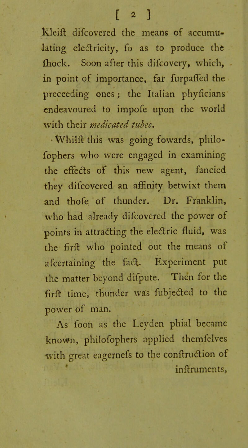 Rlcift difcovcred the means of accumu- lating eledricity, fo as to produce the fhock. Soon after this difcovery, which, - in point of importance, far furpaffed the preceeding ones; the Italian phyficians endeavoured to impofe upon the world with their medicated tubes. ■ Whilft this was going fowards, philo- fophers who were engaged in examining the eflfedis ot this new agent, fancied they difcovered an affinity betwixt them and thofe of thunder. Dr. Frankhn, who had already difcovered the power of points in attrading the electric fluid, was the firfl who pointed out the means of afcertaining the fad;. Experiment put the matter beyond difpute. Then for the firft time, thunder was fubjeded to the power of man. As foon as the Leyden phial became known, philofophers applied themfelves with great eagernefs to the conftrudtion of inflruments,