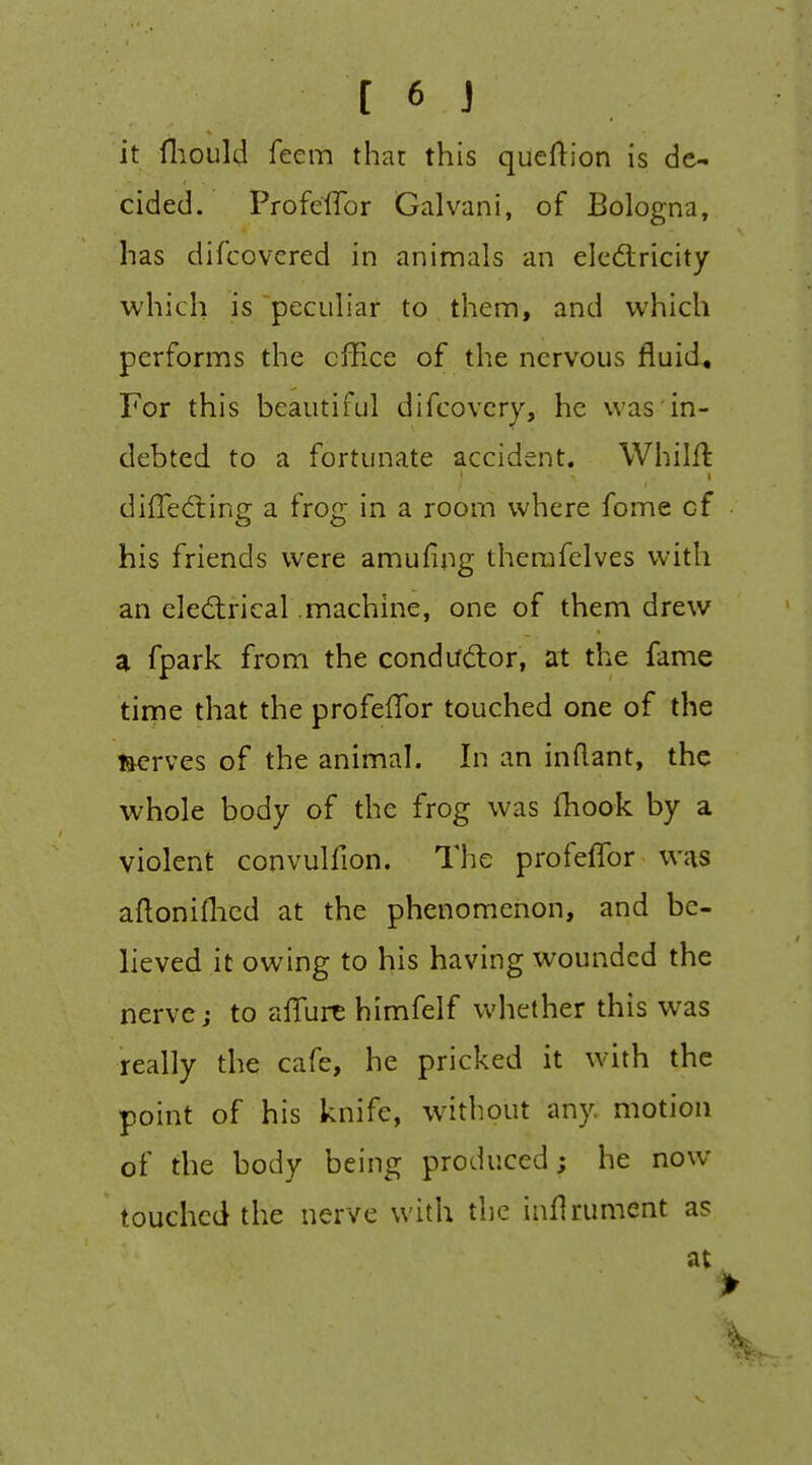 it fliould feem that this queftion is de- cided. ProfclTor Galvani, of Bologna, has difcovcred in animals an elcdlricity which is pecLihar to them, and which performs the cfEce of the nervous fluid. For this beautiful difcovery, he was in- debted to a fortunate accident. Whilfl difTedling a frog in a room where fome of his friends were amufipg therafelves with an electrical machine, one of them drew a fpark from the condudor, at the fame time that the profefTor touched one of the serves of the animal. In an inflant, the whole body of the frog was fhook by a violent convulfion. The profeffor was aftoniflied at the phenomenon, and be- lieved it owing to his having wounded the nerve J to aflTurt himfelf whether this was really the cafe, he pricked it with the point of his knife, without any motion of the body being produced; he now touched the nerve with the infirument as at >