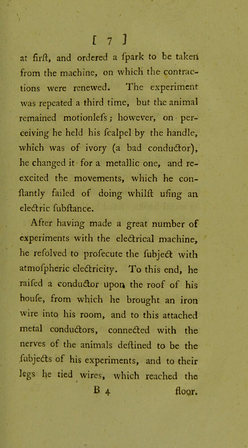 I [ 7 ] at firft, and ordered a fpark to be takerf from the machine, on which the contrac- tions were renewed. The experiment was repeated a third time, but the animal remained motionlefs; however, on • per- ceiving he held his fcalpel by the handle, which was of ivory (a bad conductor), he changed it for a metallic one, and re- excited the movements, which he con- llantly failed of doing whilft ufing an eledlric fubftance. After having made a great number of experiments with the eledirical machine, he refolved to profecute the fubjedt with atmofpheric elediricity. To this end, he raifed a condudor upoqi the roof of his houfe, from which he brought an iron wire into his room, and to this attached metal conductors, conneded with the nerves of the animals deftined to be the fubjedts of his experiments, and to their legs he tied wires, which reached the B 4 floQr.