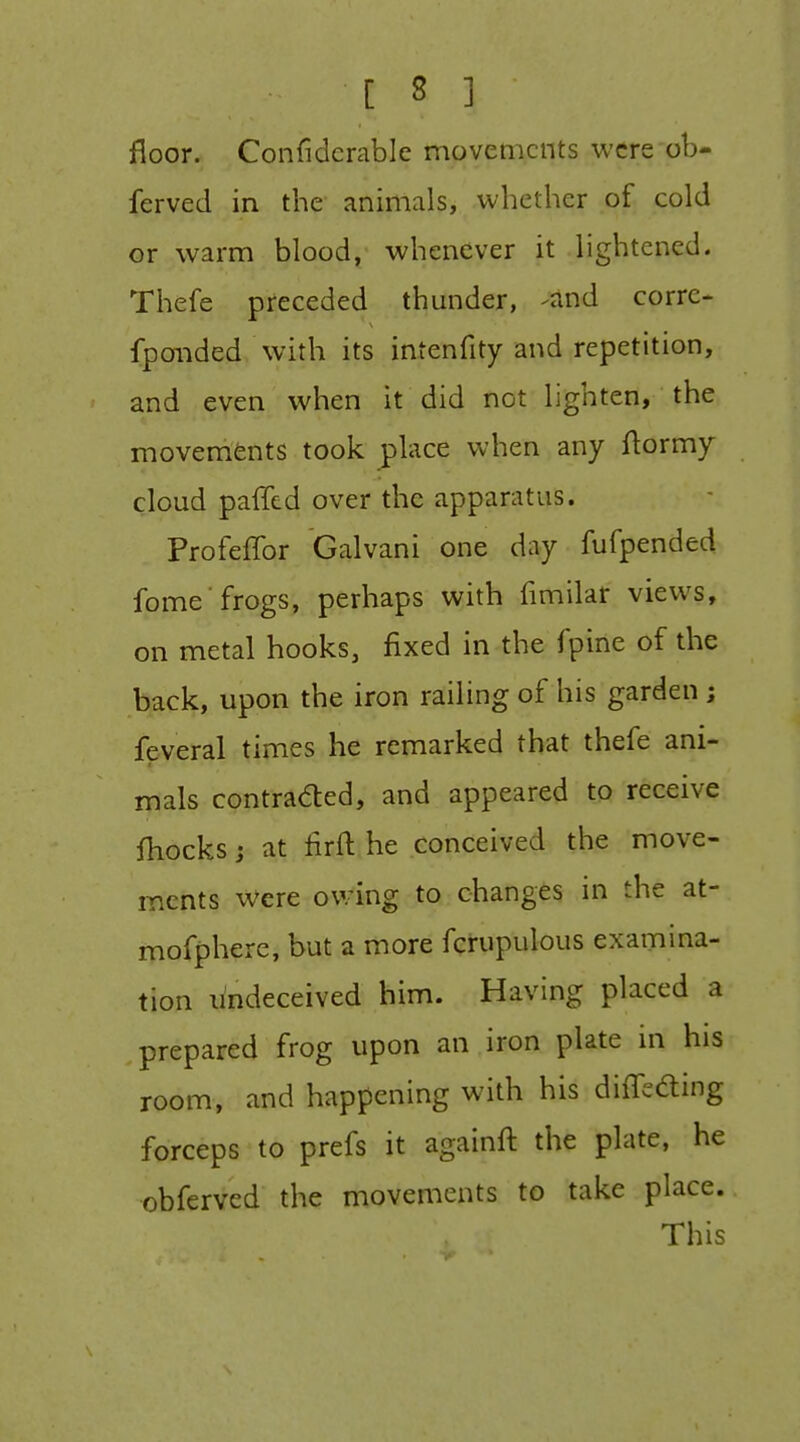 floor. Confidcrable movements were ob- ferved in the animals, whether of cold or warm blood, whenever it lightened. Thefe preceded thunder, -and corre- fpoiided with its intenfity and repetition, and even when it did not lighten, the movements took place when any ftormy cloud paffcd over the apparatus. Profeffor Galvani one day fufpended fome'frogs, perhaps with fimilar views, on metal hooks, fixed in the fpine of the back, upon the iron railing of his garden; feveral times he remarked that thefe ani- mals contraded, and appeared to receive fhocks; at firft he conceived the move- ments were owing to changes in the at- mofphere, but a more fcrupulous examina- tion undeceived him. Having placed a prepared frog upon an iron plate in his room, and happening with his differing forceps to prefs it againft the plate, he obferved the movements to take place. This