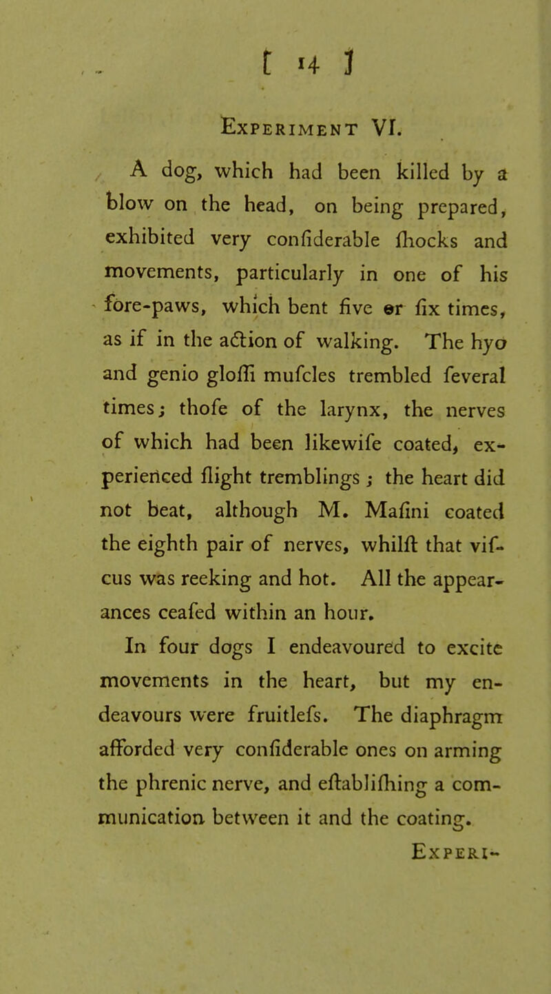 t H J £XPERIMENT VI. A dog, which had been killed by a blow on the head, on being prepared, exhibited very confiderable fhocks and movements, particularly in one of his fore-paws, which bent five ©r fix times, as if in the adion of walking. The hyo and genio glofli mufcles trembled feveral times; thofe of the larynx, the nerves of which had been like wife coated, ex- perienced flight tremblings ; the heart did not beat, although M. Mafini coated the eighth pair of nerves, whilft that vif- cus was reeking and hot. All the appear- ances ceafed within an hour. In four dogs I endeavoured to excite movements in the heart, but my en- deavours were fruitlefs. The diaphragm afforded very confiderable ones on arming the phrenic nerve, and eftablifliing a com- munication between it and the coating. EXPERI-