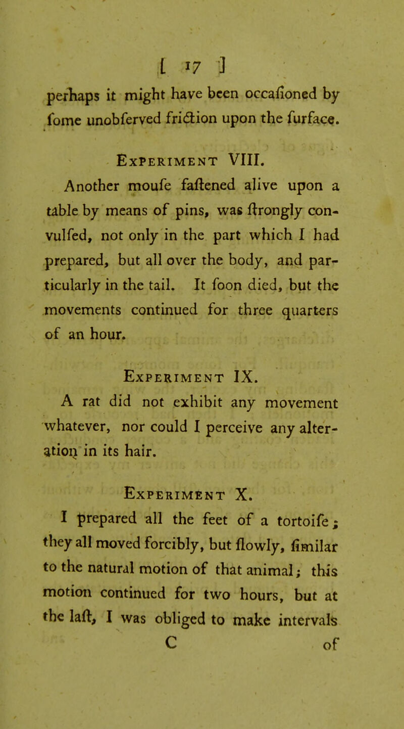 perhaps it might have been occafioned by fome unobferved fridion upon the furface. Experiment VIII. Another moufe faftened alive upon a table by means of pins, was flrongly con- vulfed, not only in the part which I had prepared, but all over the body, and par- ticularly in the tail. It foon died, but the movements continued for three quarters of an hour. Experiment IX. A rat did not exhibit any movement whatever, nor could I perceive any alter- ation in its hair. Experiment X. I prepared all the feet of a tortoife; they all moved forcibly, but flowly, fimilar to the natural motion of that animal; this motion continued for two hours, but at tbelaft, I was obliged to make intervals C of