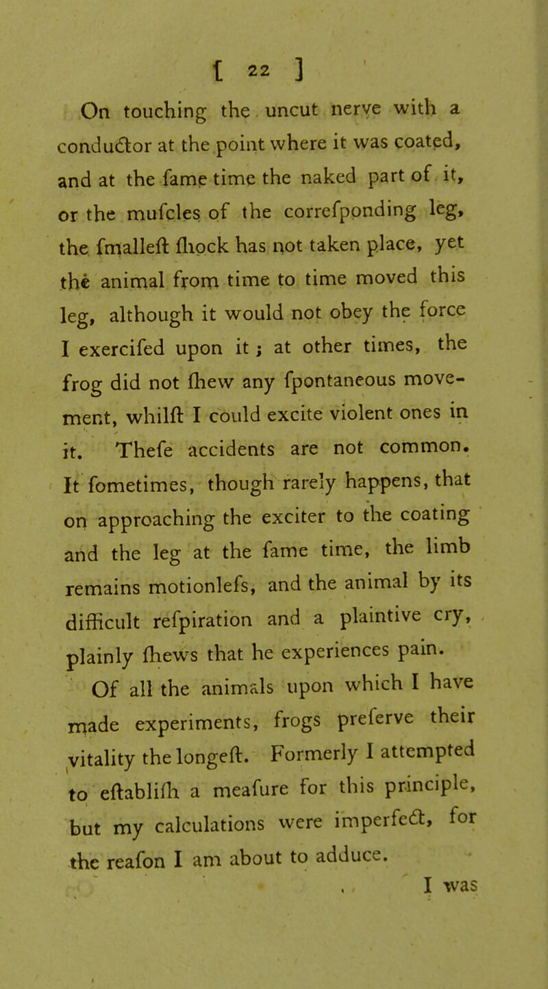 On touching the uncut nerve with a condudor at the point where it was coated, and at the fame time the naked part of. it, or the mufcles of the correfppnding leg, the fmalleft flipck has not taken place, yet the animal fyona time to time moved this leg, although it would not obey the force I exercifed upon it; at other times, the frog did not fliew any fpontaneous move- ment, whilft I could excite violent ones in it. Thefe accidents are not common. It fometimes, though rarely happens, that op approaching the exciter to the coating arid the leg at the fame time, the limb remains motionlefs, and the animal by its difficult refpiration and a plaintive cry, plainly fhews that he experiences pain. Of all the animals upon which I have rnade experiments, frogs preferve their vitality the longeft. Formerly I attempted to eftabliHi a meafure for this principle, but my calculations were imperfect, for the reafon I am about to adduce. I was