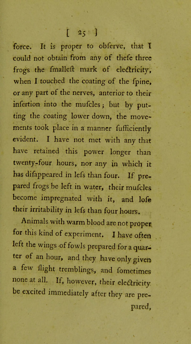 force. It is proper to obferve, that I could not obtain from any of thefe three frogs the fmalleft mark of eledlricitj, when I touched the coating of the fpine, or any part of the nerves, anterior to their infertion into the mufcles; but by put- ting the coating lower down, the move- ments took place in a manner fufficiently evident. I have not met with any that have retained this power longer than twenty-four hours, nor any in which it has difappeared in lefs than four. If pre- pared frogs be left in water, their mufcles become impregnated with it, and lofe their irritability in lefs than four hours. Animals with warm blood are not proper for this kind of experiment. I have often left the wings of fowls prepared for a quar- ter of an hour, and they have only given a few flight tremblings, and fometimes none at all. If, however, their eledlricity be excited immediately after they are pre- pared,